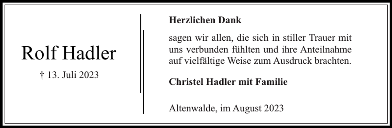 <p>Herzlichen Dank</p><p>Rolf Hadler<br />† 13. Juli 2023</p><p>sagen wir allen, die sich in stiller Trauer mit<br />uns verbunden fühlten und ihre Anteilnahme<br />auf vielfältige Weise zum Ausdruck brachten.<br />Christel Hadler mit Familie<br />Altenwalde, im August 2023</p>
