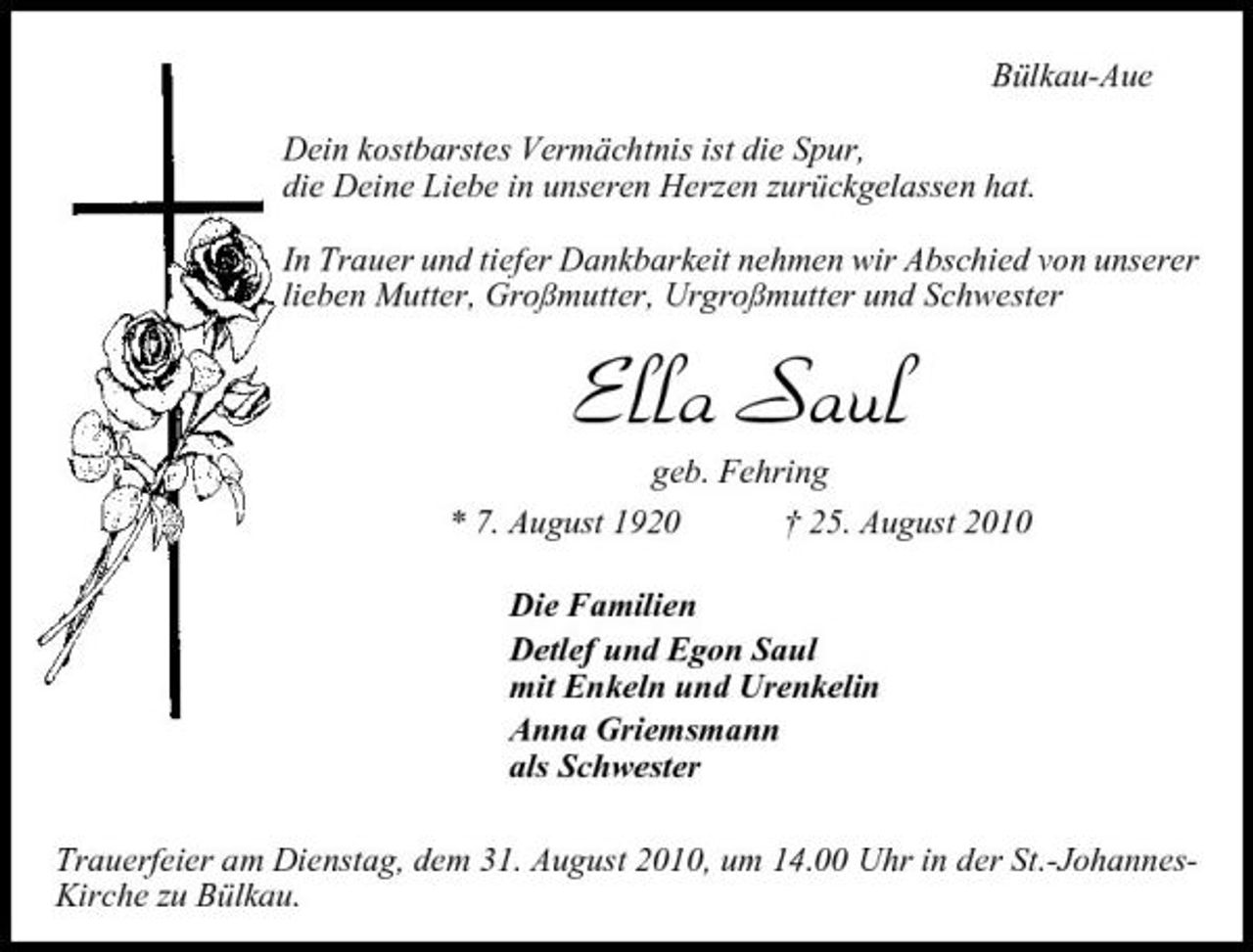 <p>Bülkau-Aue Dein kostbarstes Vermächtnis ist die Spur, die Deine Liebe in unseren Herzen zurückgelassen hat. In Trauer und tiefer Dankbarkeit nehmen wir Abschied von unserer lieben Mutter, Großmutter, Urgroßmutter und Schwester</p><p>Ella Saul<br />geb. Fehring * 7. August 1920 † 25. August 2010 Die Familien Detlef und Egon Saul mit Enkeln und Urenkelin Anna Griemsmann als Schwester Trauerfeier am Dienstag, dem 31. August 2010, um 14.00 Uhr in der St.-JohannesKirche zu Bülkau.</p>
