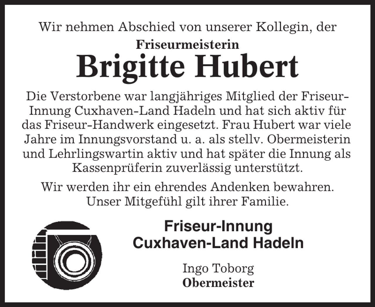 <p>Wir nehmen Abschied von unserer Kollegin, der<br />Friseurmeisterin</p><p>Brigitte Hubert<br />Die Verstorbene war langjähriges Mitglied der FriseurInnung Cuxhaven-Land Hadeln und hat sich aktiv für<br />das Friseur-Handwerk eingesetzt. Frau Hubert war viele<br />Jahre im Innungsvorstand u. a. als stellv. Obermeisterin<br />und Lehrlingswartin aktiv und hat später die Innung als<br />Kassenprüferin zuverlässig unterstützt.<br />Wir werden ihr ein ehrendes Andenken bewahren.<br />Unser Mitgefühl gilt ihrer Familie.</p><p>Friseur-Innung<br />Cuxhaven-Land Hadeln<br />Ingo Toborg<br />Obermeister</p>