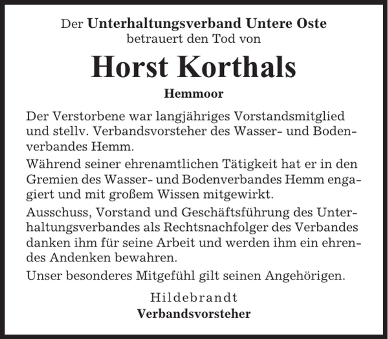 <p>Der Unterhaltungsverband Untere Oste<br />betrauert den Tod von</p><p>Horst Korthals<br />Hemmoor<br />Der Verstorbene war langjähriges Vorstandsmitglied<br />und stellv. Verbandsvorsteher des Wasser- und Bodenverbandes Hemm.<br />Während seiner ehrenamtlichen Tätigkeit hat er in den<br />Gremien des Wasser- und Bodenverbandes Hemm engagiert und mit großem Wissen mitgewirkt.<br />Ausschuss, Vorstand und Geschäftsführung des Unterhaltungsverbandes als Rechtsnachfolger des Verbandes<br />danken ihm für seine Arbeit und werden ihm ein ehrendes Andenken bewahren.<br />Unser besonderes Mitgefühl gilt seinen Angehörigen.<br />Hildebrandt<br />Verbandsvorsteher</p>