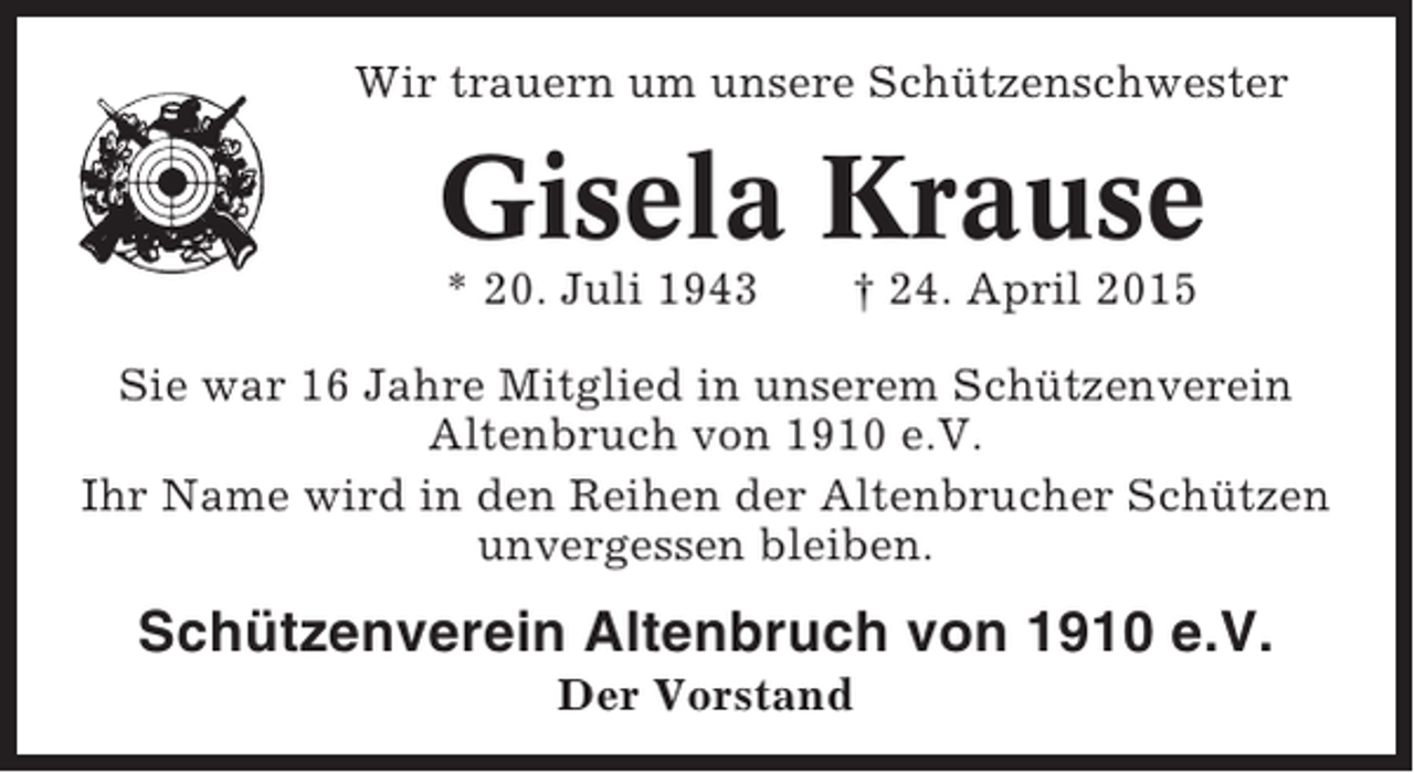 <p>Wir trauern um unsere Schützenschwester</p><p>Gisela Krause<br />* 20. Juli 1943</p><p>† 24. April 2015</p><p>Sie war 16 Jahre Mitglied in unserem Schützenverein<br />Altenbruch von 1910 e.V.<br />Ihr Name wird in den Reihen der Altenbrucher Schützen<br />unvergessen bleiben.</p><p>Schützenverein Altenbruch von 1910 e.V.<br />Der Vorstand</p>
