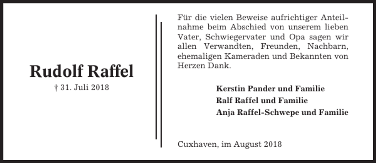 <p>Rudolf Raffel<br />† 31. Juli 2018</p><p>Für die vielen Beweise aufrichtiger Anteilnahme beim Abschied von unserem lieben<br />Vater, Schwiegervater und Opa sagen wir<br />allen Verwandten, Freunden, Nachbarn,<br />ehemaligen Kameraden und Bekannten von<br />Herzen Dank.<br />Kerstin Pander und Familie<br />Ralf Raffel und Familie<br />Anja Raffel-Schwepe und Familie</p><p>Cuxhaven, im August 2018</p>