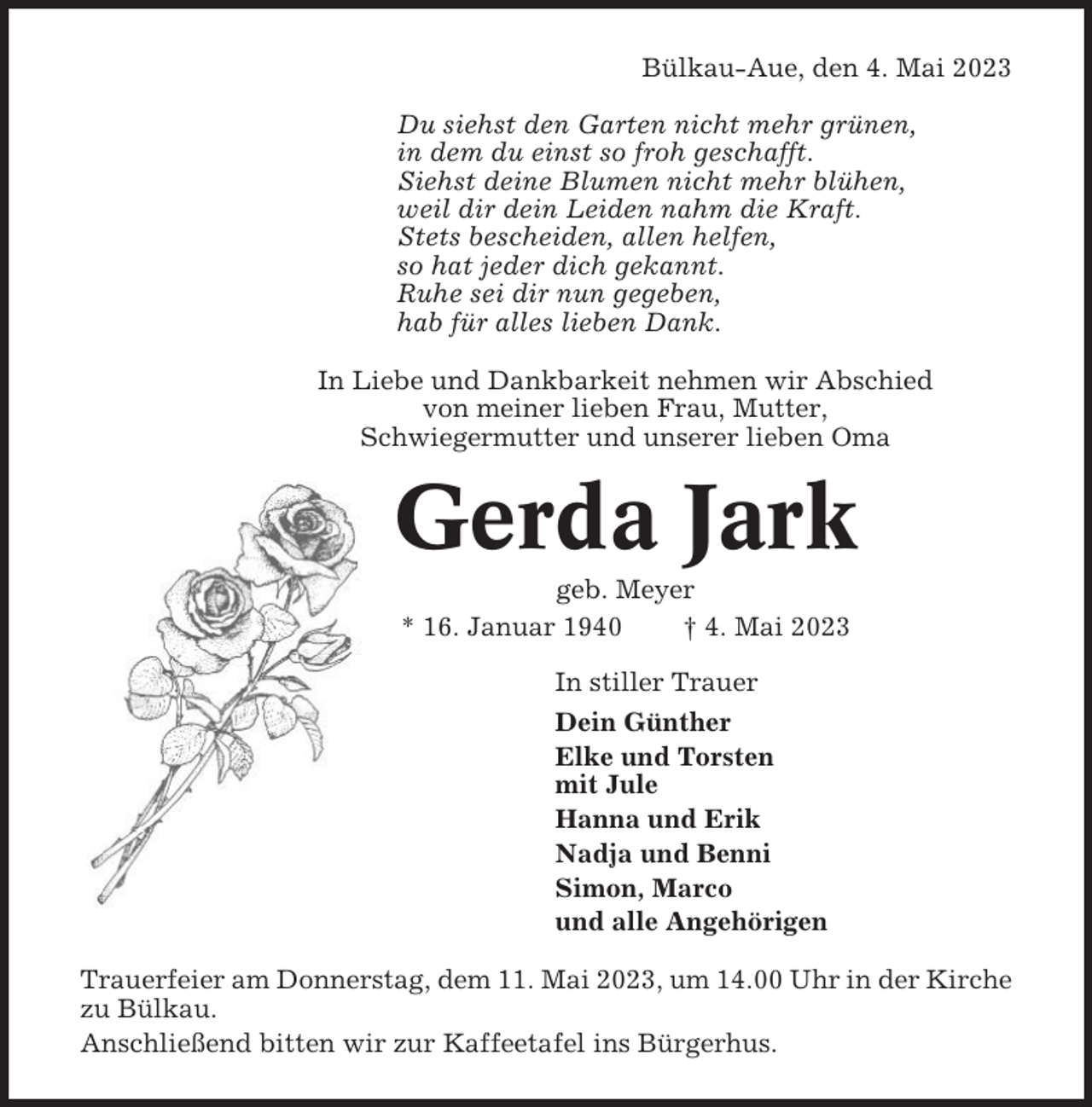 <p>Bülkau-Aue, den 4. Mai 2023<br />Du siehst den Garten nicht mehr grünen,<br />in dem du einst so froh geschafft.<br />Siehst deine Blumen nicht mehr blühen,<br />weil dir dein Leiden nahm die Kraft.<br />Stets bescheiden, allen helfen,<br />so hat jeder dich gekannt.<br />Ruhe sei dir nun gegeben,<br />hab für alles lieben Dank.<br />In Liebe und Dankbarkeit nehmen wir Abschied<br />von meiner lieben Frau, Mutter,<br />Schwiegermutter und unserer lieben Oma</p><p>Gerda Jark<br />geb. Meyer<br />* 16. Januar 1940<br />† 4. Mai 2023<br />In stiller Trauer<br />Dein Günther<br />Elke und Torsten<br />mit Jule<br />Hanna und Erik<br />Nadja und Benni<br />Simon, Marco<br />und alle Angehörigen<br />Trauerfeier am Donnerstag, dem 11. Mai 2023, um 14.00 Uhr in der Kirche<br />zu Bülkau.<br />Anschließend bitten wir zur Kaffeetafel ins Bürgerhus.</p>