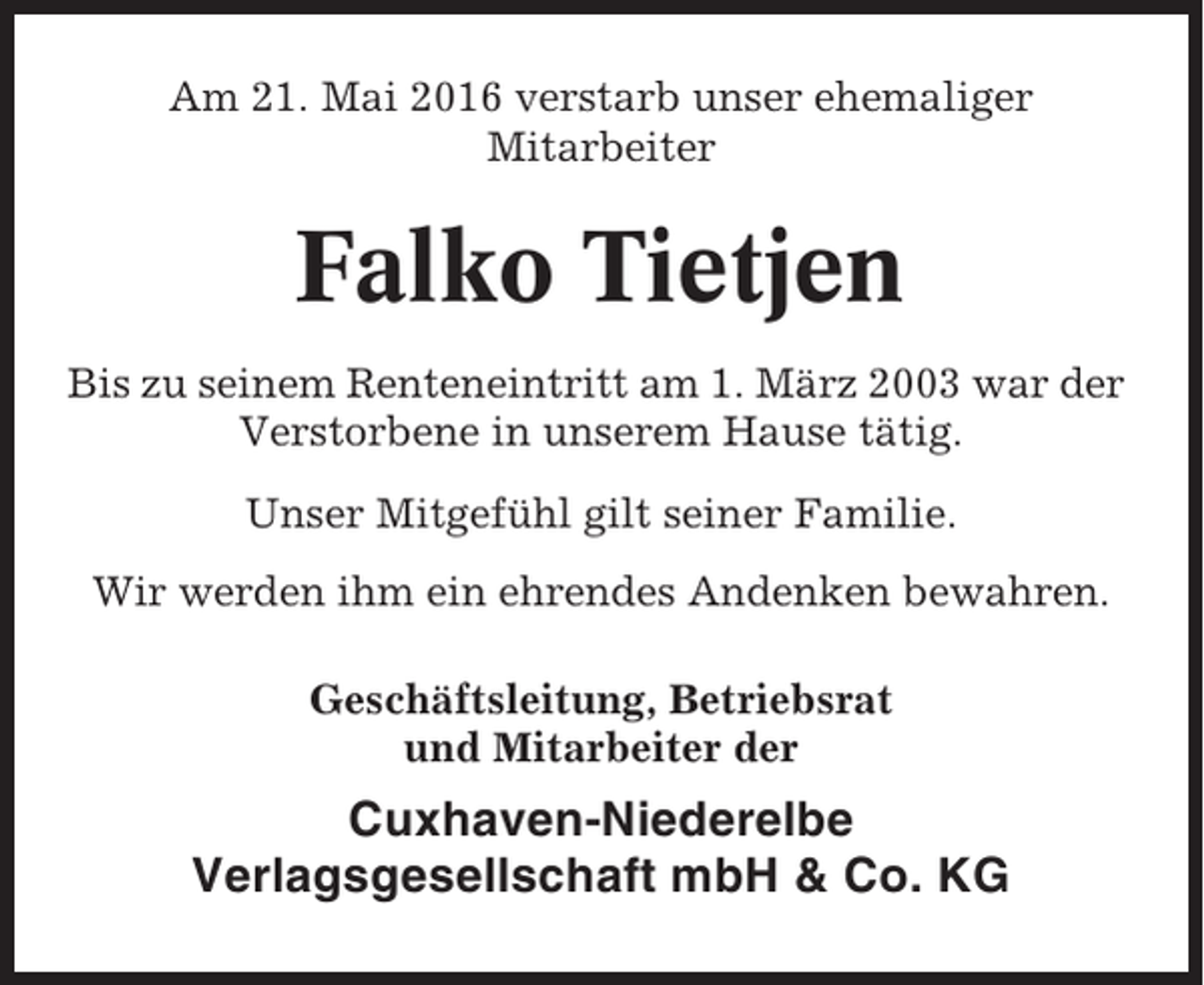 <p>Am 21. Mai 2016 verstarb unser ehemaliger<br />Mitarbeiter</p><p>Falko Tietjen<br />Bis zu seinem Renteneintritt am 1. März 2003 war der<br />Verstorbene in unserem Hause tätig.<br />Unser Mitgefühl gilt seiner Familie.<br />Wir werden ihm ein ehrendes Andenken bewahren.<br />Geschäftsleitung, Betriebsrat<br />und Mitarbeiter der</p><p>Cuxhaven-Niederelbe<br />Verlagsgesellschaft mbH &amp; Co. KG</p>