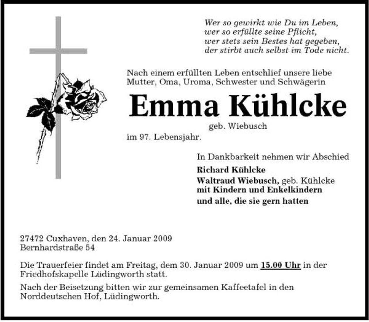 <p>Wer so gewirkt wie Du im Leben, wer so erfüllte seine Pflicht, wer stets sein Bestes hat gegeben, der stirbt auch selbst im Tode nicht. Nach einem erfüllten Leben entschlief unsere liebe Mutter, Oma, Uroma, Schwester und Schwägerin</p><p>Emma Kühlcke<br />geb. Wiebusch im 97. Lebensjahr. In Dankbarkeit nehmen wir Abschied Richard Kühlcke Waltraud Wiebusch, geb. Kühlcke mit Kindern und Enkelkindern und alle, die sie gern hatten</p><p>27472 Cuxhaven, den 24. Januar 2009 Bernhardstraße 54 Die Trauerfeier findet am Freitag, dem 30. Januar 2009 um 15.00 Uhr in der Friedhofskapelle Lüdingworth statt. Nach der Beisetzung bitten wir zur gemeinsamen Kaffeetafel in den Norddeutschen Hof, Lüdingworth.</p>