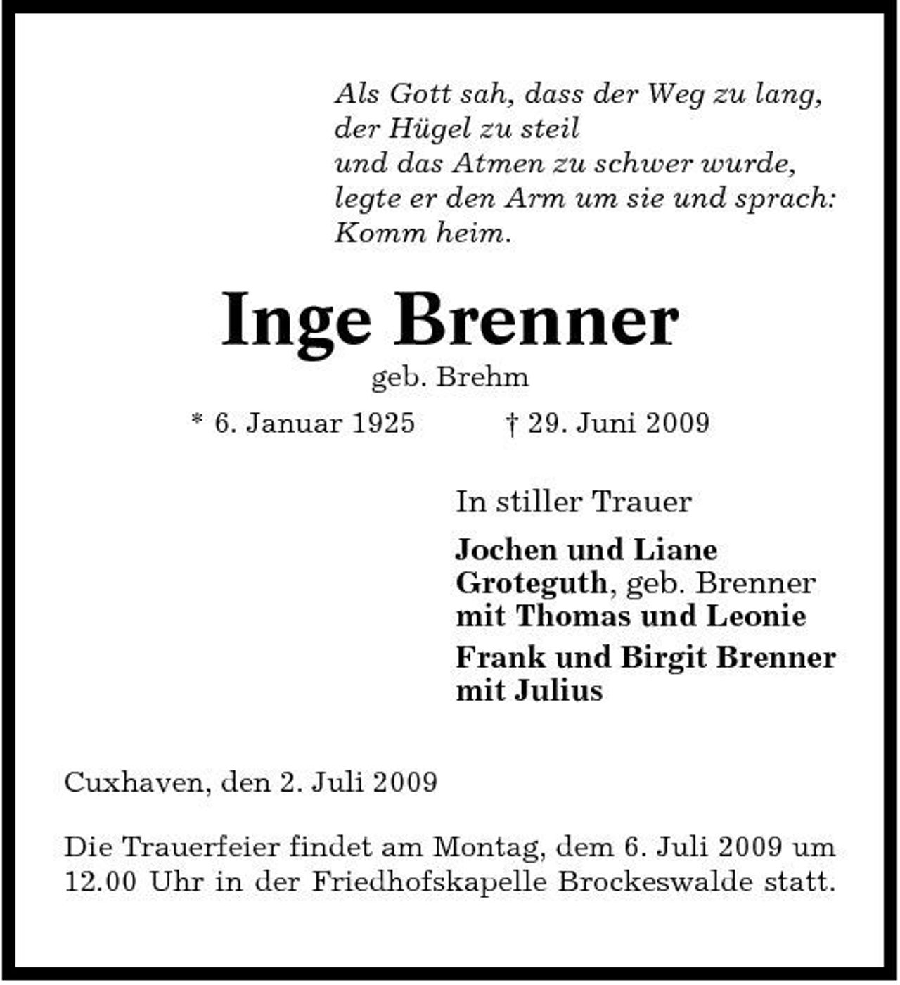 <p>Als Gott sah, dass der Weg zu lang, der Hügel zu steil und das Atmen zu schwer wurde, legte er den Arm um sie und sprach: Komm heim.</p><p>Inge Brenner<br />geb. Brehm * 6. Januar 1925 † 29. Juni 2009</p><p>In stiller Trauer Jochen und Liane Groteguth, geb. Brenner mit Thomas und Leonie Frank und Birgit Brenner mit Julius<br />Cuxhaven, den 2. Juli 2009 Die Trauerfeier findet am Montag, dem 6. Juli 2009 um 12.00 Uhr in der Friedhofskapelle Brockeswalde statt.</p>