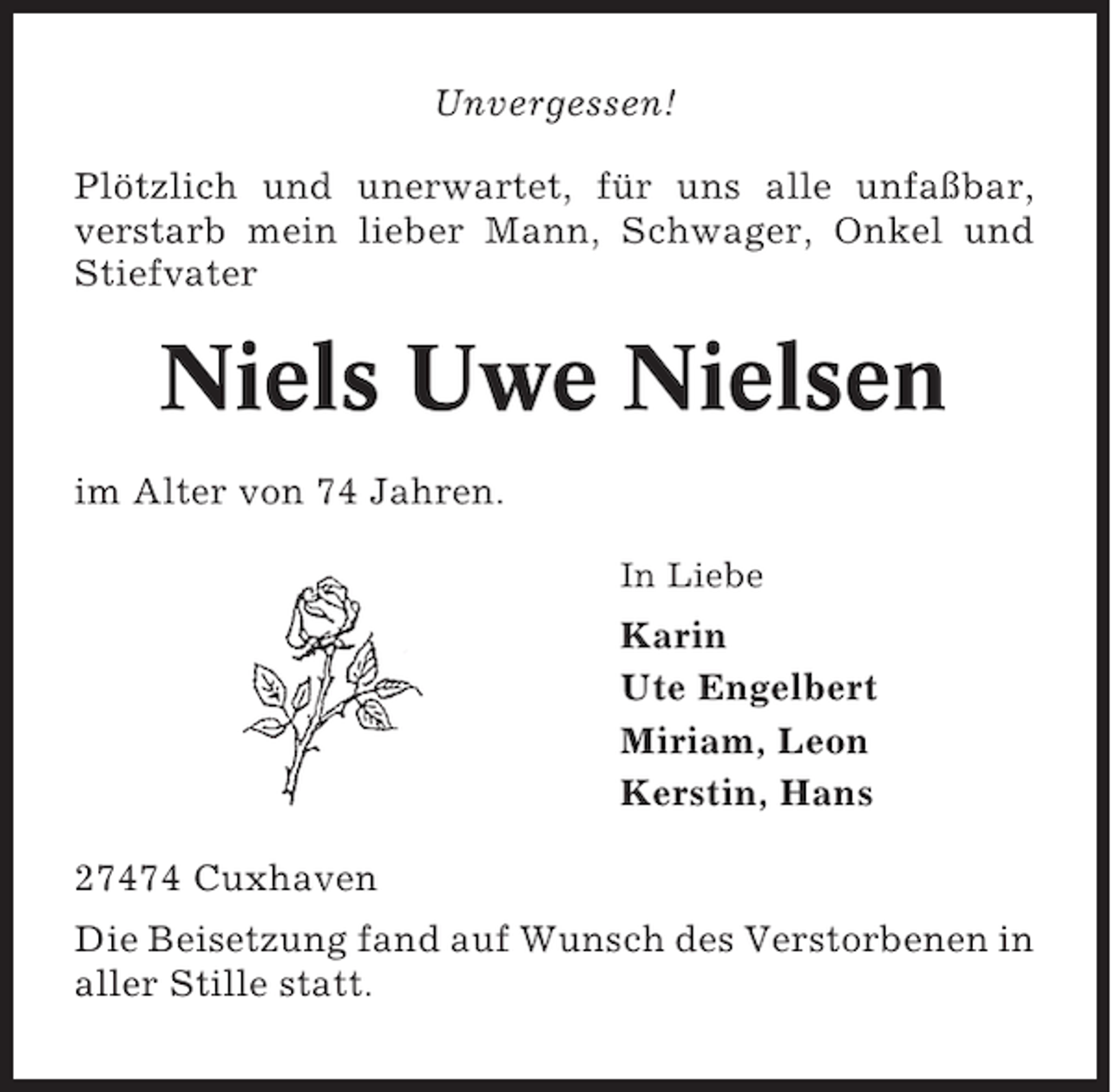 <p>Unvergessen!<br />Plötzlich und unerwartet, für uns alle unfaßbar,<br />verstarb mein lieber Mann, Schwager, Onkel und<br />Stiefvater</p><p>Niels Uwe Nielsen<br />im Alter von 74 Jahren.<br />In Liebe</p><p>Karin<br />Ute Engelbert<br />Miriam, Leon<br />Kerstin, Hans<br />27474 Cuxhaven<br />Die Beisetzung fand auf Wunsch des Verstorbenen in<br />aller Stille statt.</p>