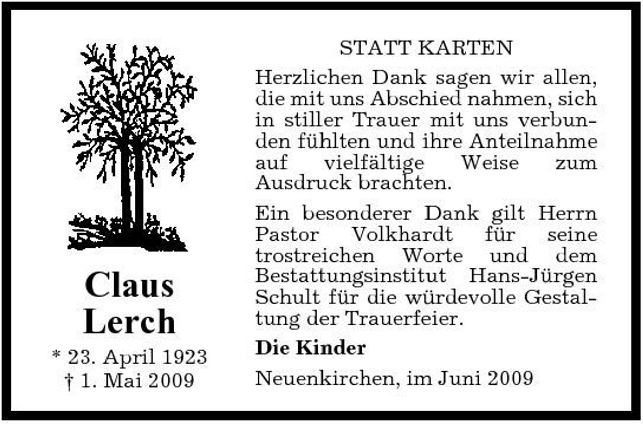 <p>Claus Lerch<br />* 23. April 1923 † 1. Mai 2009</p><p>STATT KARTEN Herzlichen Dank sagen wir allen, die mit uns Abschied nahmen, sich in stiller Trauer mit uns verbunden fühlten und ihre Anteilnahme auf vielfältige Weise zum Ausdruck brachten. Ein besonderer Dank gilt Herrn Pastor Volkhardt für seine trostreichen Worte und dem Bestattungsinstitut Hans-Jürgen Schult für die würdevolle Gestaltung der Trauerfeier. Die Kinder Neuenkirchen, im Juni 2009</p>