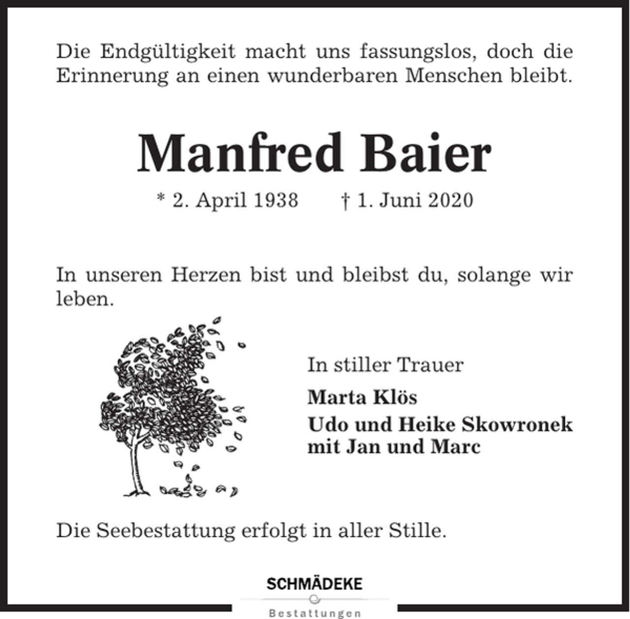 <p>Die Endgültigkeit macht uns fassungslos, doch die<br />Erinnerung an einen wunderbaren Menschen bleibt.</p><p>Manfred Baier<br />* 2. April 1938</p><p>† 1. Juni 2020</p><p>In unseren Herzen bist und bleibst du, solange wir<br />leben.<br />In stiller Trauer<br />Marta Klös<br />Udo und Heike Skowronek<br />mit Jan und Marc</p><p>Die Seebestattung erfolgt in aller Stille.</p>