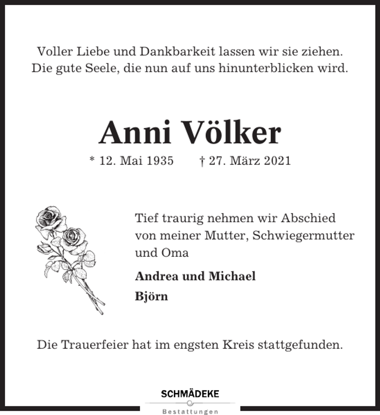 <p>Voller Liebe und Dankbarkeit lassen wir sie ziehen.<br />Die gute Seele, die nun auf uns hinunterblicken wird.</p><p>Anni Völker<br />* 12. Mai 1935</p><p>† 27. März 2021</p><p>Tief traurig nehmen wir Abschied<br />von meiner Mutter, Schwiegermutter<br />und Oma<br />Andrea und Michael<br />Björn</p><p>Die Trauerfeier hat im engsten Kreis stattgefunden.</p>