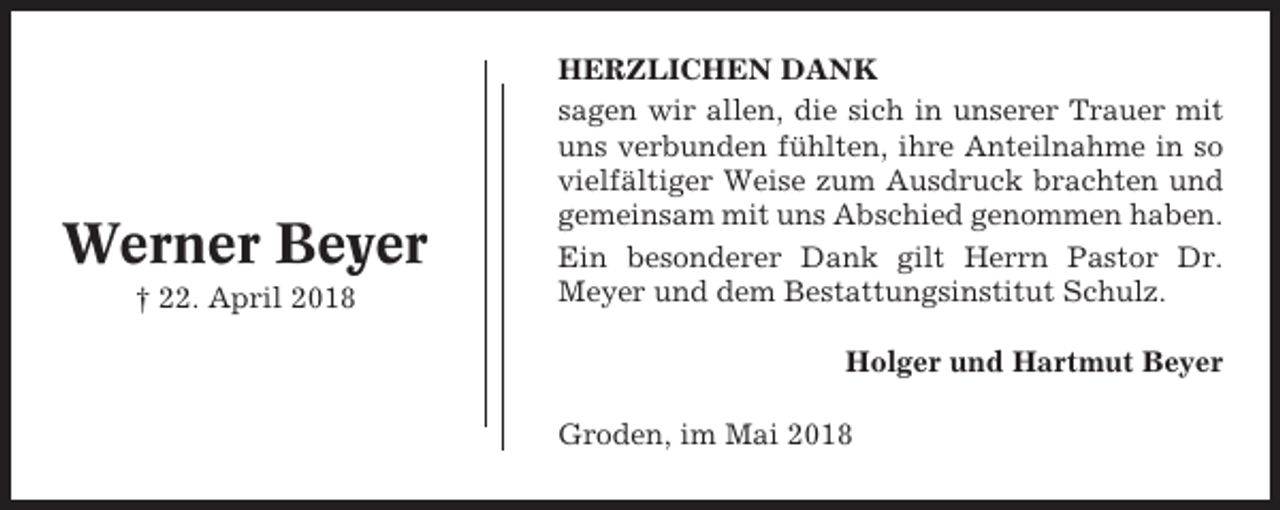 <p>Werner Beyer<br />† 22. April 2018</p><p>HERZLICHEN DANK<br />sagen wir allen, die sich in unserer Trauer mit<br />uns verbunden fühlten, ihre Anteilnahme in so<br />vielfältiger Weise zum Ausdruck brachten und<br />gemeinsam mit uns Abschied genommen haben.<br />Ein besonderer Dank gilt Herrn Pastor Dr.<br />Meyer und dem Bestattungsinstitut Schulz.<br />Holger und Hartmut Beyer<br />Groden, im Mai 2018</p>