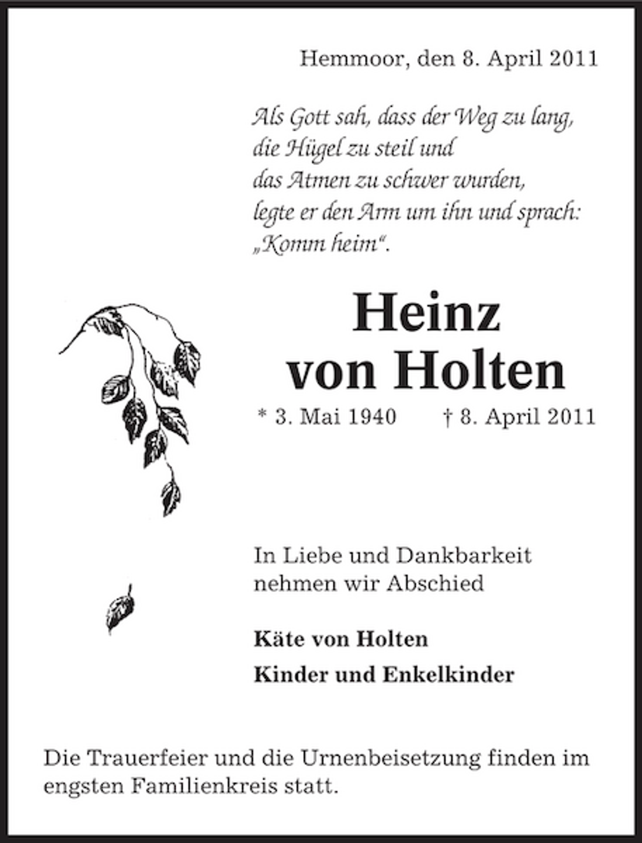<p>Hemmoor, den 8. April 2011</p><p>Als Gott sah, dass der Weg zu lang, die Hügel zu steil und das Atmen zu schwer wurden, legte er den Arm um ihn und sprach: „Komm heim“.</p><p>Heinz von Holten<br />* 3. Mai 1940 † 8. April 2011</p><p>In Liebe und Dankbarkeit nehmen wir Abschied Käte von Holten Kinder und Enkelkinder</p><p>Die Trauerfeier und die Urnenbeisetzung finden im engsten Familienkreis statt.</p>