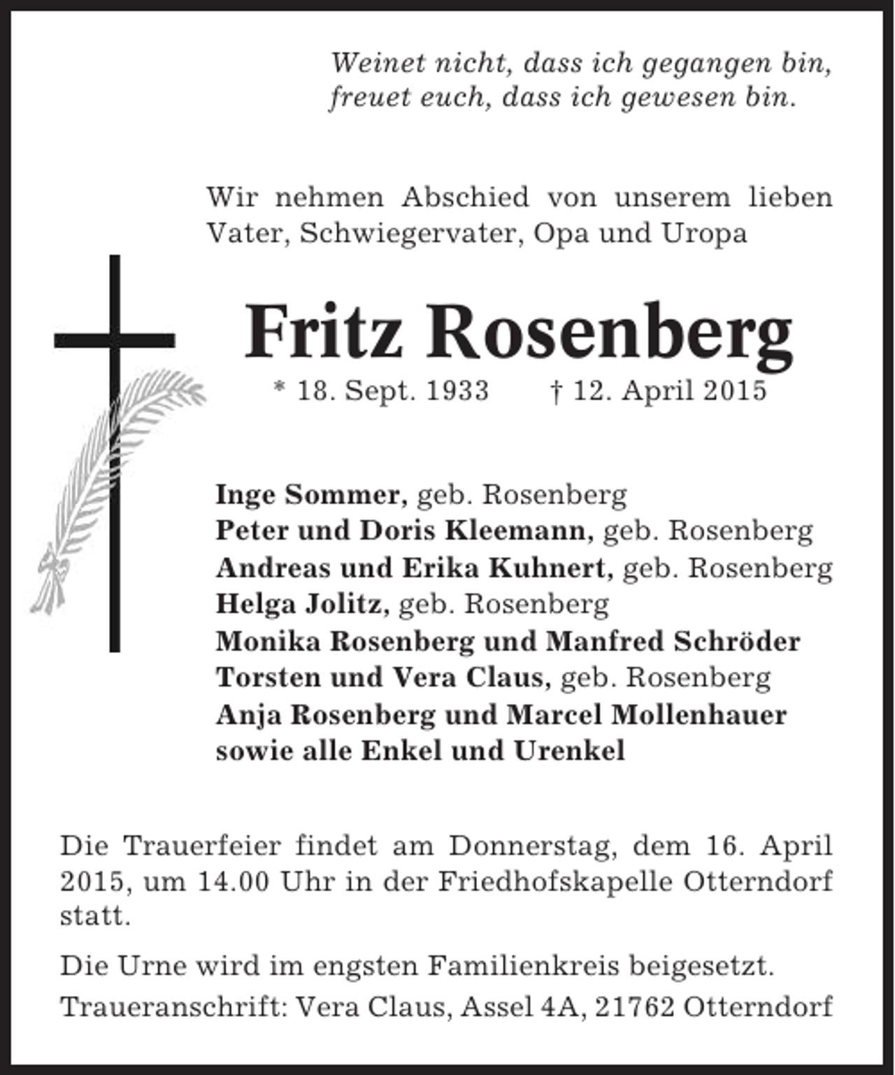 <p>Weinet nicht, dass ich gegangen bin,<br />freuet euch, dass ich gewesen bin.<br />Wir nehmen Abschied von unserem lieben<br />Vater, Schwiegervater, Opa und Uropa</p><p>Fritz Rosenberg<br />* 18. Sept. 1933</p><p>† 12. April 2015</p><p>Inge Sommer, geb. Rosenberg<br />Peter und Doris Kleemann, geb. Rosenberg<br />Andreas und Erika Kuhnert, geb. Rosenberg<br />Helga Jolitz, geb. Rosenberg<br />Monika Rosenberg und Manfred Schröder<br />Torsten und Vera Claus, geb. Rosenberg<br />Anja Rosenberg und Marcel Mollenhauer<br />sowie alle Enkel und Urenkel<br />Die Trauerfeier findet am Donnerstag, dem 16. April<br />2015, um 14.00 Uhr in der Friedhofskapelle Otterndorf<br />statt.<br />Die Urne wird im engsten Familienkreis beigesetzt.<br />Traueranschrift: Vera Claus, Assel 4A, 21762 Otterndorf</p>