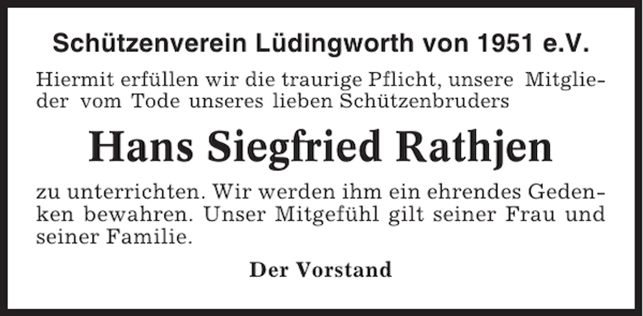 <p>Schützenverein Lüdingworth von 1951 e.V.<br />Hiermit erfüllen wir die traurige Pflicht, unsere Mitglieder vom Tode unseres lieben Schützenbruders</p><p>Hans Siegfried Rathjen<br />zu unterrichten. Wir werden ihm ein ehrendes Gedenken bewahren. Unser Mitgefühl gilt seiner Frau und<br />seiner Familie.<br />Der Vorstand</p>