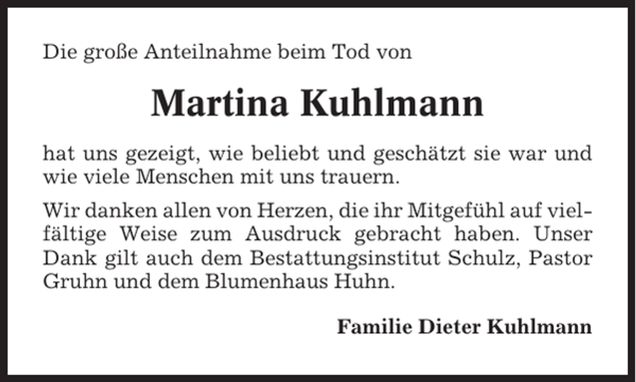 <p>Die große Anteilnahme beim Tod von</p><p>Martina Kuhlmann<br />hat uns gezeigt, wie beliebt und geschätzt sie war und<br />wie viele Menschen mit uns trauern.<br />Wir danken allen von Herzen, die ihr Mitgefühl auf vielfältige Weise zum Ausdruck gebracht haben. Unser<br />Dank gilt auch dem Bestattungsinstitut Schulz, Pastor<br />Gruhn und dem Blumenhaus Huhn.<br />Familie Dieter Kuhlmann</p>