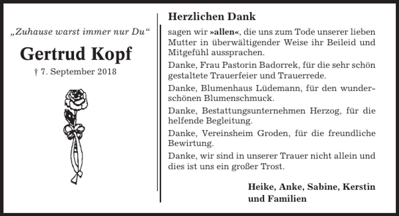 <p>Herzlichen Dank<br />„Zuhause warst immer nur Du“</p><p>Gertrud Kopf<br />† 7. September 2018</p><p>sagen wir »allen«, die uns zum Tode unserer lieben<br />Mutter in überwältigender Weise ihr Beileid und<br />Mitgefühl aussprachen.<br />Danke, Frau Pastorin Badorrek, für die sehr schön<br />gestaltete Trauerfeier und Trauerrede.<br />Danke, Blumenhaus Lüdemann, für den wunderschönen Blumenschmuck.<br />Danke, Bestattungsunternehmen Herzog, für die<br />helfende Begleitung.<br />Danke, Vereinsheim Groden, für die freundliche<br />Bewirtung.<br />Danke, wir sind in unserer Trauer nicht allein und<br />dies ist uns ein großer Trost.</p><p>Heike, Anke, Sabine, Kerstin<br />und Familien</p>