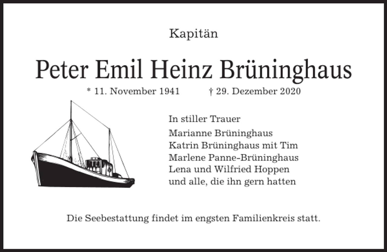 <p>Kapitän</p><p>Peter Emil Heinz Brüninghaus<br />* 11. November 1941</p><p>† 29. Dezember 2020</p><p>In stiller Trauer<br />Marianne Brüninghaus<br />Katrin Brüninghaus mit Tim<br />Marlene Panne-Brüninghaus<br />Lena und Wilfried Hoppen<br />und alle, die ihn gern hatten</p><p>Die Seebestattung findet im engsten Familienkreis statt.</p>