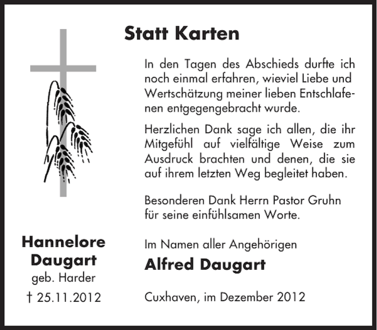 <p>Statt Karten<br />In den Tagen des Abschieds durfte ich<br />noch einmal erfahren, wieviel Liebe und<br />Wertschätzung meiner lieben Entschlafenen entgegengebracht wurde.<br />Herzlichen Dank sage ich allen, die ihr<br />Mitgefühl auf vielfältige Weise zum<br />Ausdruck brachten und denen, die sie<br />auf ihrem letzten Weg begleitet haben.<br />Besonderen Dank Herrn Pastor Gruhn<br />für seine einfühlsamen Worte.</p><p>Hannelore<br />Daugart<br />geb. Harder<br />† 25.11.2012</p><p>Im Namen aller Angehörigen</p><p>Alfred Daugart<br />Cuxhaven, im Dezember 2012</p>