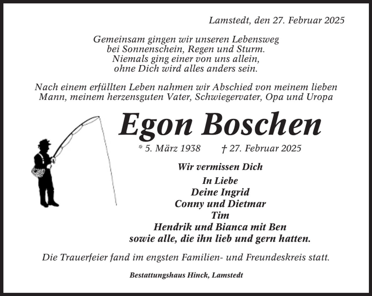 <p>Lamstedt, den 27. Februar 2025<br />Gemeinsam gingen wir unseren Lebensweg<br />bei Sonnenschein, Regen und Sturm.<br />Niemals ging einer von uns allein,<br />ohne Dich wird alles anders sein.<br />Nach einem erfüllten Leben nahmen wir Abschied von meinem lieben<br />Mann, meinem herzensguten Vater, Schwiegervater, Opa und Uropa</p><p>Egon Boschen<br />* 5. März 1938</p><p>† 27. Februar 2025</p><p>Wir vermissen Dich<br />In Liebe</p><p>Deine Ingrid<br />Conny und Dietmar<br />Tim<br />Hendrik und Bianca mit Ben<br />sowie alle, die ihn lieb und gern hatten.<br />Die Trauerfeier fand im engsten Familien- und Freundeskreis statt.<br />Bestattungshaus Hinck, Lamstedt</p>
