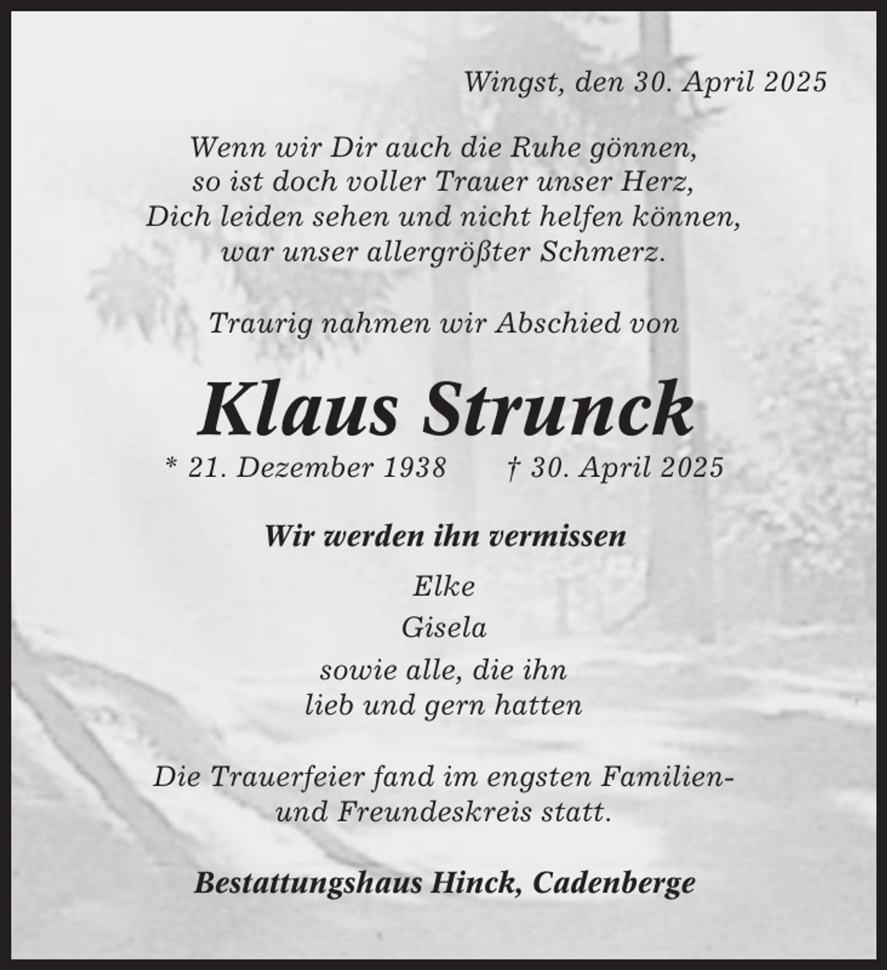 <p>Wingst, den 30. April 2025<br />Wenn wir Dir auch die Ruhe gönnen,<br />so ist doch voller Trauer unser Herz,<br />Dich leiden sehen und nicht helfen können,<br />war unser allergrößter Schmerz.<br />Traurig nahmen wir Abschied von</p><p>Klaus Strunck<br />* 21. Dezember 1938</p><p>† 30. April 2025</p><p>Wir werden ihn vermissen<br />Elke<br />Gisela<br />sowie alle, die ihn<br />lieb und gern hatten<br />Die Trauerfeier fand im engsten Familienund Freundeskreis statt.<br />Bestattungshaus Hinck, Cadenberge</p>
