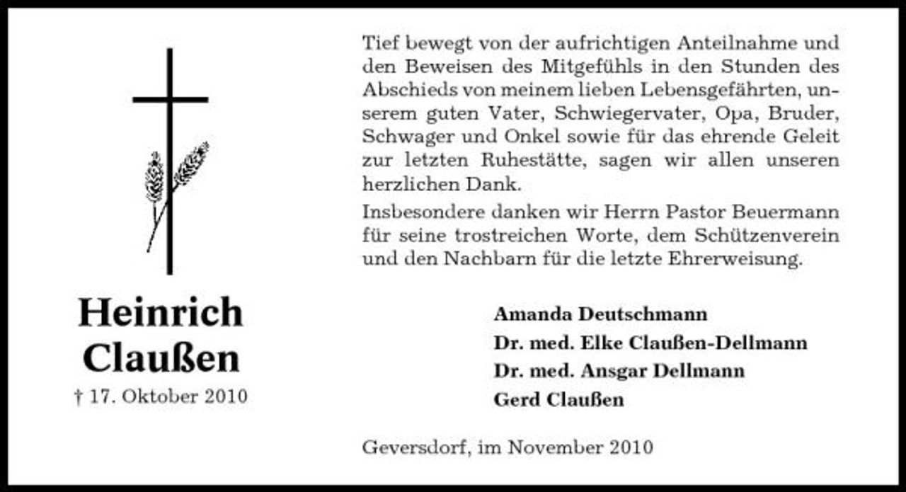 <p>Tief bewegt von der aufrichtigen Anteilnahme und den Beweisen des Mitgefühls in den Stunden des Abschieds von meinem lieben Lebensgefährten, unserem guten Vater, Schwiegervater, Opa, Bruder, Schwager und Onkel sowie für das ehrende Geleit zur letzten Ruhestätte, sagen wir allen unseren herzlichen Dank. Insbesondere danken wir Herrn Pastor Beuermann für seine trostreichen Worte, dem Schützenverein und den Nachbarn für die letzte Ehrerweisung.</p><p>Heinrich Claußen<br />† 17. Oktober 2010</p><p>Amanda Deutschmann Dr. med. Elke Claußen-Dellmann Dr. med. Ansgar Dellmann Gerd Claußen Geversdorf, im November 2010</p>