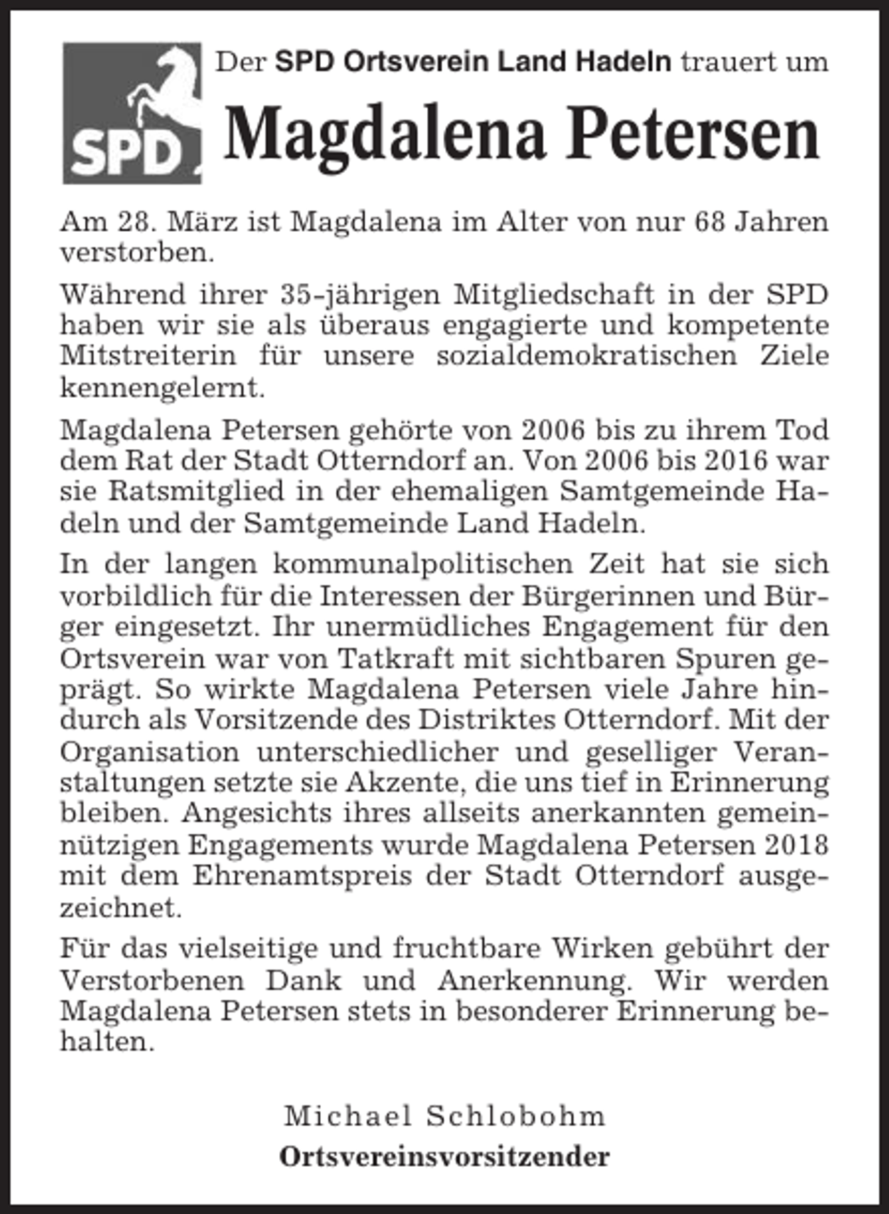 <p>Der SPD Ortsverein Land Hadeln trauert um</p><p>Magdalena Petersen<br />Am 28. März ist Magdalena im Alter von nur 68 Jahren<br />verstorben.<br />Während ihrer 35-jährigen Mitgliedschaft in der SPD<br />haben wir sie als überaus engagierte und kompetente<br />Mitstreiterin für unsere sozialdemokratischen Ziele<br />kennengelernt.<br />Magdalena Petersen gehörte von 2006 bis zu ihrem Tod<br />dem Rat der Stadt Otterndorf an. Von 2006 bis 2016 war<br />sie Ratsmitglied in der ehemaligen Samtgemeinde Hadeln und der Samtgemeinde Land Hadeln.<br />In der langen kommunalpolitischen Zeit hat sie sich<br />vorbildlich für die Interessen der Bürgerinnen und Bürger eingesetzt. Ihr unermüdliches Engagement für den<br />Ortsverein war von Tatkraft mit sichtbaren Spuren geprägt. So wirkte Magdalena Petersen viele Jahre hindurch als Vorsitzende des Distriktes Otterndorf. Mit der<br />Organisation unterschiedlicher und geselliger Veranstaltungen setzte sie Akzente, die uns tief in Erinnerung<br />bleiben. Angesichts ihres allseits anerkannten gemeinnützigen Engagements wurde Magdalena Petersen 2018<br />mit dem Ehrenamtspreis der Stadt Otterndorf ausgezeichnet.<br />Für das vielseitige und fruchtbare Wirken gebührt der<br />Verstorbenen Dank und Anerkennung. Wir werden<br />Magdalena Petersen stets in besonderer Erinnerung behalten.<br />Michael Schlobohm<br />Ortsvereinsvorsitzender</p>