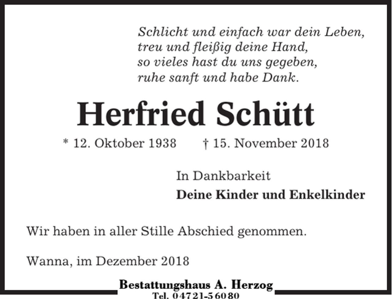 <p>Schlicht und einfach war dein Leben,<br />treu und fleißig deine Hand,<br />so vieles hast du uns gegeben,<br />ruhe sanft und habe Dank.</p><p>Herfried Schütt<br />* 12. Oktober 1938</p><p>† 15. November 2018</p><p>In Dankbarkeit<br />Deine Kinder und Enkelkinder<br />Wir haben in aller Stille Abschied genommen.<br />Wanna, im Dezember 2018</p>
