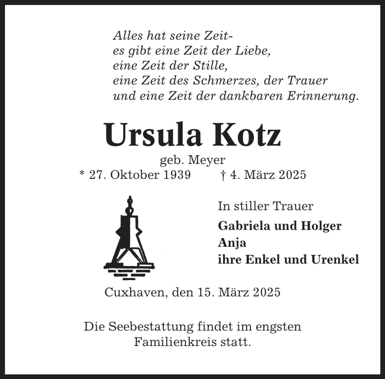 <p>Alles hat seine Zeites gibt eine Zeit der Liebe,<br />eine Zeit der Stille,<br />eine Zeit des Schmerzes, der Trauer<br />und eine Zeit der dankbaren Erinnerung.</p><p>Ursula Kotz<br />geb. Meyer<br />* 27. Oktober 1939<br />† 4. März 2025<br />In stiller Trauer<br />Gabriela und Holger<br />Anja<br />ihre Enkel und Urenkel<br />Cuxhaven, den 15. März 2025<br />Die Seebestattung findet im engsten<br />Familienkreis statt.</p>