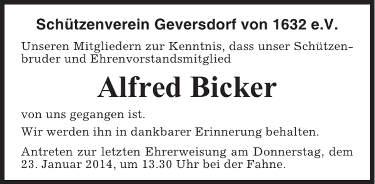<p>Schützenverein Geversdorf von 1632 e.V.<br />Unseren Mitgliedern zur Kenntnis, dass unser Schützenbruder und Ehrenvorstandsmitglied</p><p>Alfred Bicker<br />von uns gegangen ist.<br />Wir werden ihn in dankbarer Erinnerung behalten.<br />Antreten zur letzten Ehrerweisung am Donnerstag, dem<br />23. Januar 2014, um 13.30 Uhr bei der Fahne.</p>