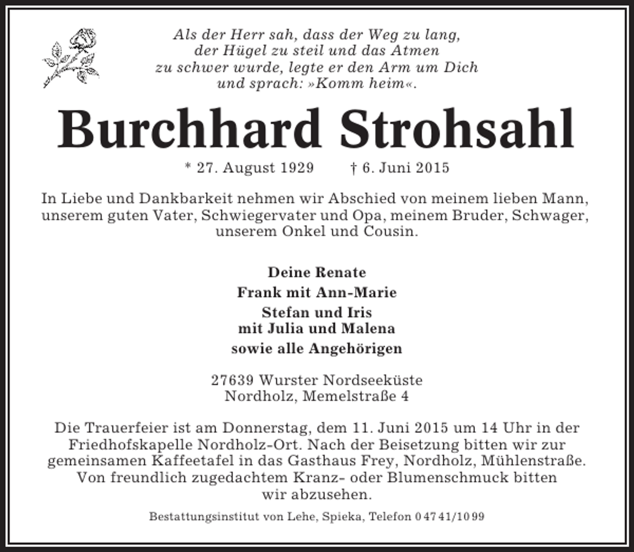 <p>Als der Herr sah, dass der Weg zu lang,<br />der Hügel zu steil und das Atmen<br />zu schwer wurde, legte er den Arm um Dich<br />und sprach: »Komm heim«.</p><p>Burchhard Strohsahl<br />* 27. August 1929</p><p>† 6. Juni 2015</p><p>In Liebe und Dankbarkeit nehmen wir Abschied von meinem lieben Mann,<br />unserem guten Vater, Schwiegervater und Opa, meinem Bruder, Schwager,<br />unserem Onkel und Cousin.<br />Deine Renate<br />Frank mit Ann-Marie<br />Stefan und Iris<br />mit Julia und Malena<br />sowie alle Angehörigen<br />27639 Wurster Nordseeküste<br />Nordholz, Memelstraße 4<br />Die Trauerfeier ist am Donnerstag, dem 11. Juni 2015 um 14 Uhr in der<br />Friedhofskapelle Nordholz-Ort. Nach der Beisetzung bitten wir zur<br />gemeinsamen Kaffeetafel in das Gasthaus Frey, Nordholz, Mühlenstraße.<br />Von freundlich zugedachtem Kranz- oder Blumenschmuck bitten<br />wir abzusehen.<br />Bestattungsinstitut von Lehe, Spieka, Telefon 0 47 41/10 99</p>