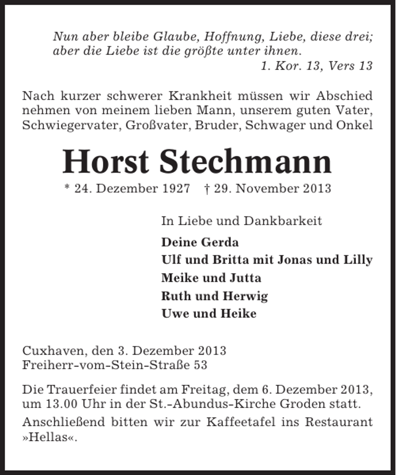<p>Nun aber bleibe Glaube, Hoffnung, Liebe, diese drei;<br />aber die Liebe ist die größte unter ihnen.<br />1. Kor. 13, Vers 13<br />Nach kurzer schwerer Krankheit müssen wir Abschied<br />nehmen von meinem lieben Mann, unserem guten Vater,<br />Schwiegervater, Großvater, Bruder, Schwager und Onkel</p><p>Horst Stechmann<br />* 24. Dezember 1927</p><p>† 29. November 2013</p><p>In Liebe und Dankbarkeit<br />Deine Gerda<br />Ulf und Britta mit Jonas und Lilly<br />Meike und Jutta<br />Ruth und Herwig<br />Uwe und Heike<br />Cuxhaven, den 3. Dezember 2013<br />Freiherr-vom-Stein-Straße 53<br />Die Trauerfeier findet am Freitag, dem 6. Dezember 2013,<br />um 13.00 Uhr in der St.-Abundus-Kirche Groden statt.<br />Anschließend bitten wir zur Kaffeetafel ins Restaurant<br />»Hellas«.</p>