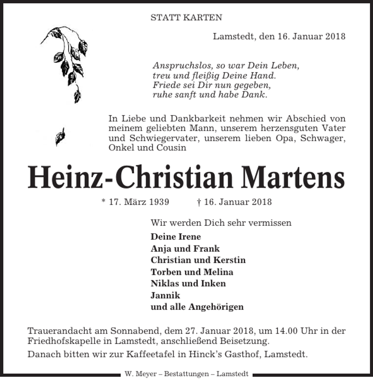 <p>STATT KARTEN</p><p>Lamstedt, den 16. Januar 2018<br />Anspruchslos, so war Dein Leben,<br />treu und fleißig Deine Hand.<br />Friede sei Dir nun gegeben,<br />ruhe sanft und habe Dank.<br />In Liebe und Dankbarkeit nehmen wir Abschied von<br />meinem geliebten Mann, unserem herzensguten Vater<br />und Schwiegervater, unserem lieben Opa, Schwager,<br />Onkel und Cousin</p><p>Heinz-Christian Martens<br />* 17. März 1939</p><p>† 16. Januar 2018</p><p>Wir werden Dich sehr vermissen<br />Deine Irene<br />Anja und Frank<br />Christian und Kerstin<br />Torben und Melina<br />Niklas und Inken<br />Jannik<br />und alle Angehörigen<br />Trauerandacht am Sonnabend, dem 27. Januar 2018, um 14.00 Uhr in der<br />Friedhofskapelle in Lamstedt, anschließend Beisetzung.<br />Danach bitten wir zur Kaffeetafel in Hinck’s Gasthof, Lamstedt.<br />W. Meyer – Bestattungen – Lamstedt</p>