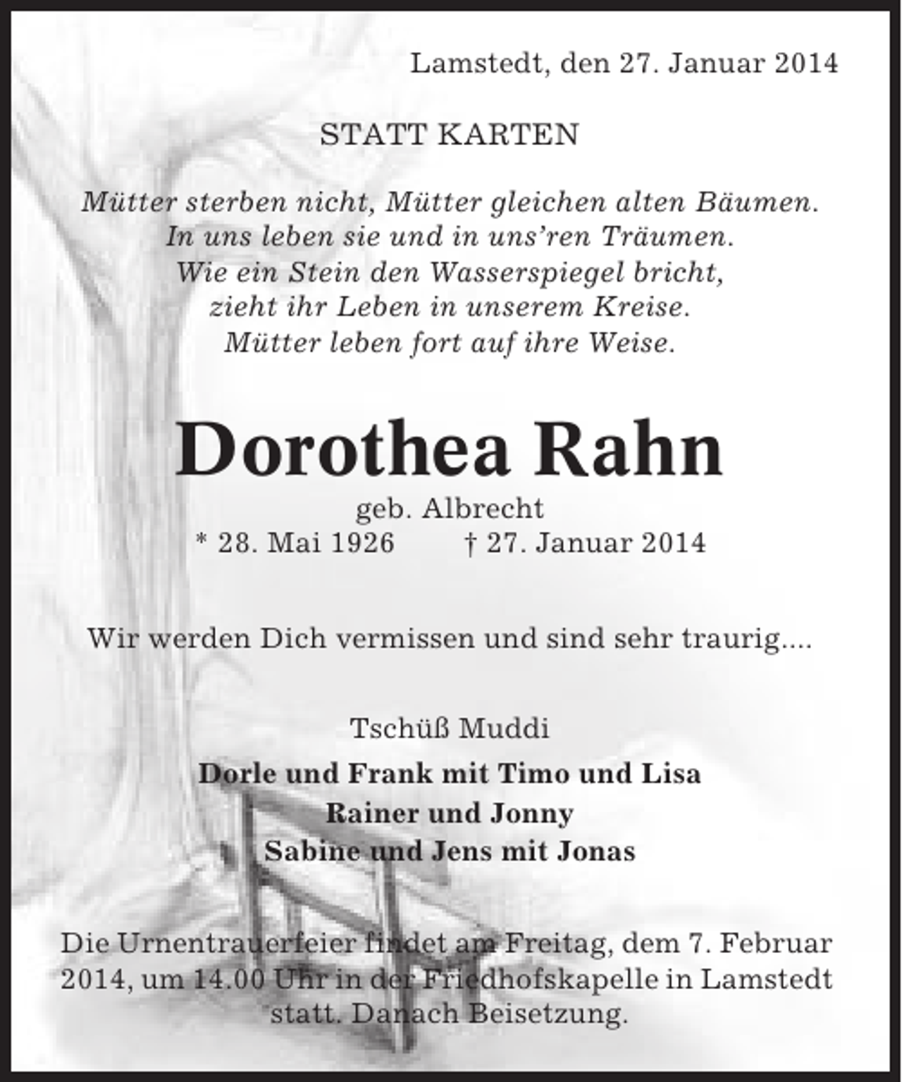 <p>Lamstedt, den 27. Januar 2014</p><p>STATT KARTEN<br />Mütter sterben nicht, Mütter gleichen alten Bäumen.<br />In uns leben sie und in uns’ren Träumen.<br />Wie ein Stein den Wasserspiegel bricht,<br />zieht ihr Leben in unserem Kreise.<br />Mütter leben fort auf ihre Weise.</p><p>Dorothea Rahn<br />geb. Albrecht<br />* 28. Mai 1926<br />† 27. Januar 2014<br />Wir werden Dich vermissen und sind sehr traurig....<br />Tschüß Muddi<br />Dorle und Frank mit Timo und Lisa<br />Rainer und Jonny<br />Sabine und Jens mit Jonas<br />Die Urnentrauerfeier findet am Freitag, dem 7. Februar<br />2014, um 14.00 Uhr in der Friedhofskapelle in Lamstedt<br />statt. Danach Beisetzung.</p>