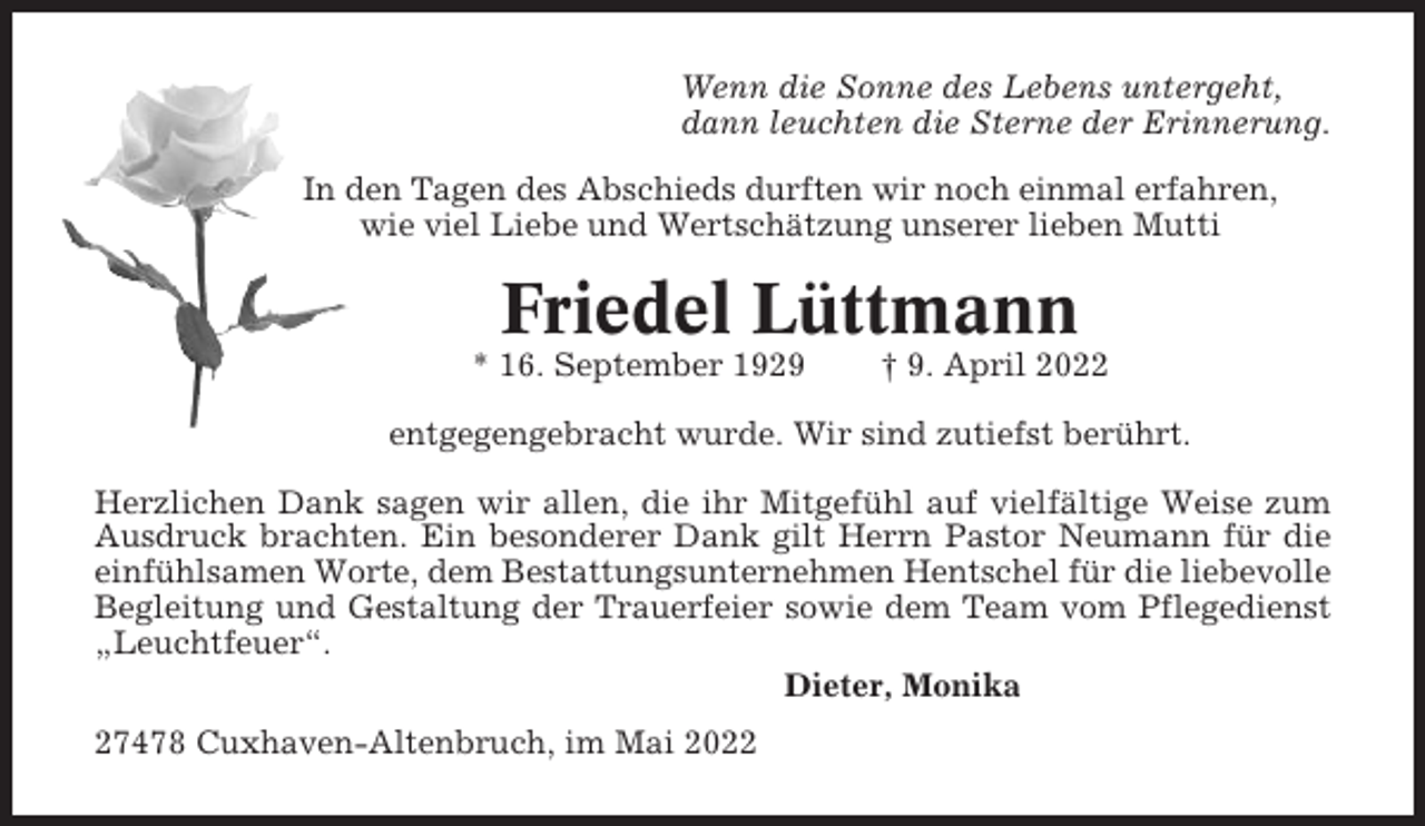 <p>Wenn die Sonne des Lebens untergeht,<br />dann leuchten die Sterne der Erinnerung.<br />In den Tagen des Abschieds durften wir noch einmal erfahren,<br />wie viel Liebe und Wertschätzung unserer lieben Mutti</p><p>Friedel Lüttmann<br />* 16. September 1929</p><p>† 9. April 2022</p><p>entgegengebracht wurde. Wir sind zutiefst berührt.<br />Herzlichen Dank sagen wir allen, die ihr Mitgefühl auf vielfältige Weise zum<br />Ausdruck brachten. Ein besonderer Dank gilt Herrn Pastor Neumann für die<br />einfühlsamen Worte, dem Bestattungsunternehmen Hentschel für die liebevolle<br />Begleitung und Gestaltung der Trauerfeier sowie dem Team vom Pflegedienst<br />„Leuchtfeuer“.<br />Dieter, Monika<br />27478 Cuxhaven-Altenbruch, im Mai 2022</p>