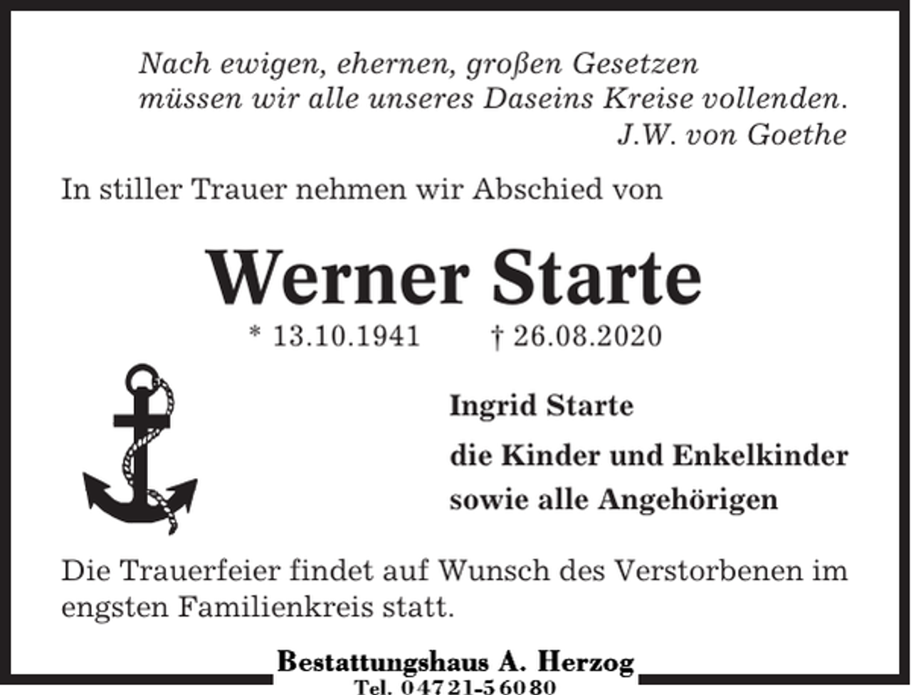 <p>Nach ewigen, ehernen, großen Gesetzen<br />müssen wir alle unseres Daseins Kreise vollenden.<br />J.W. von Goethe<br />In stiller Trauer nehmen wir Abschied von</p><p>Werner Starte<br />* 13.10.1941</p><p>† 26.08.2020<br />Ingrid Starte<br />die Kinder und Enkelkinder<br />sowie alle Angehörigen</p><p>Die Trauerfeier findet auf Wunsch des Verstorbenen im<br />engsten Familienkreis statt.</p>