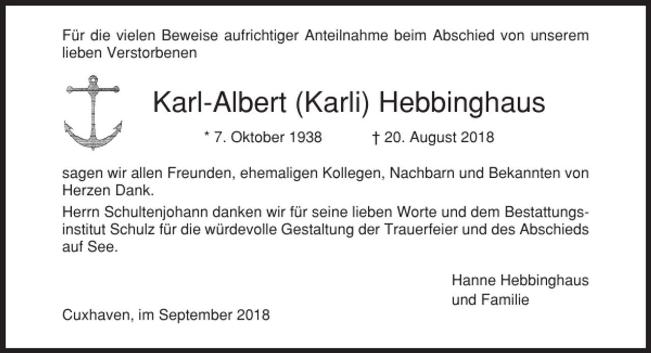 <p>Für die vielen Beweise aufrichtiger Anteilnahme beim Abschied von unserem<br />lieben Verstorbenen</p><p>Karl-Albert (Karli) Hebbinghaus<br />* 7. Oktober 1938</p><p>† 20. August 2018</p><p>sagen wir allen Freunden, ehemaligen Kollegen, Nachbarn und Bekannten von<br />Herzen Dank.<br />Herrn Schultenjohann danken wir für seine lieben Worte und dem Bestattungsinstitut Schulz für die würdevolle Gestaltung der Trauerfeier und des Abschieds<br />auf See.<br />Hanne Hebbinghaus<br />und Familie<br />Cuxhaven, im September 2018</p>