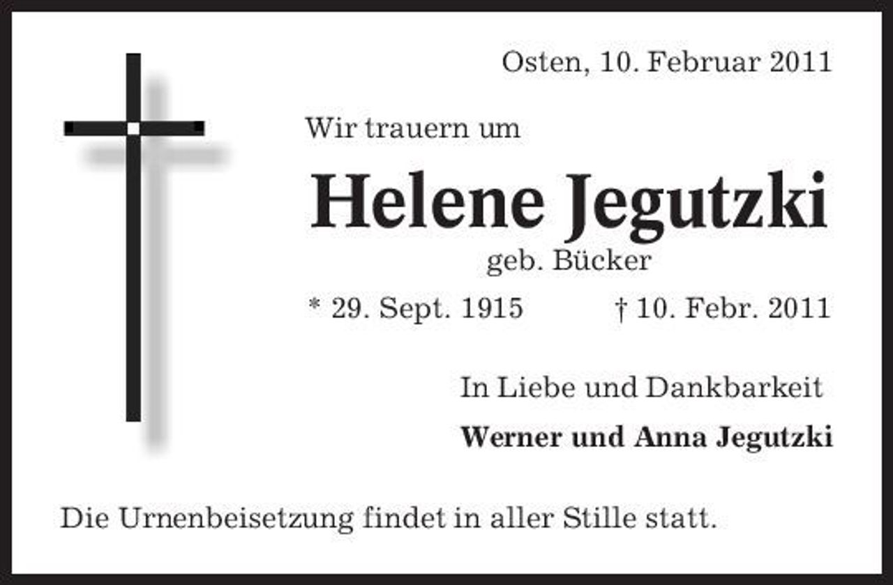<p>Osten, 10. Februar 2011 Wir trauern um</p><p>Helene Jegutzki<br />geb. Bücker * 29. Sept. 1915 † 10. Febr. 2011 In Liebe und Dankbarkeit Werner und Anna Jegutzki Die Urnenbeisetzung findet in aller Stille statt.</p>