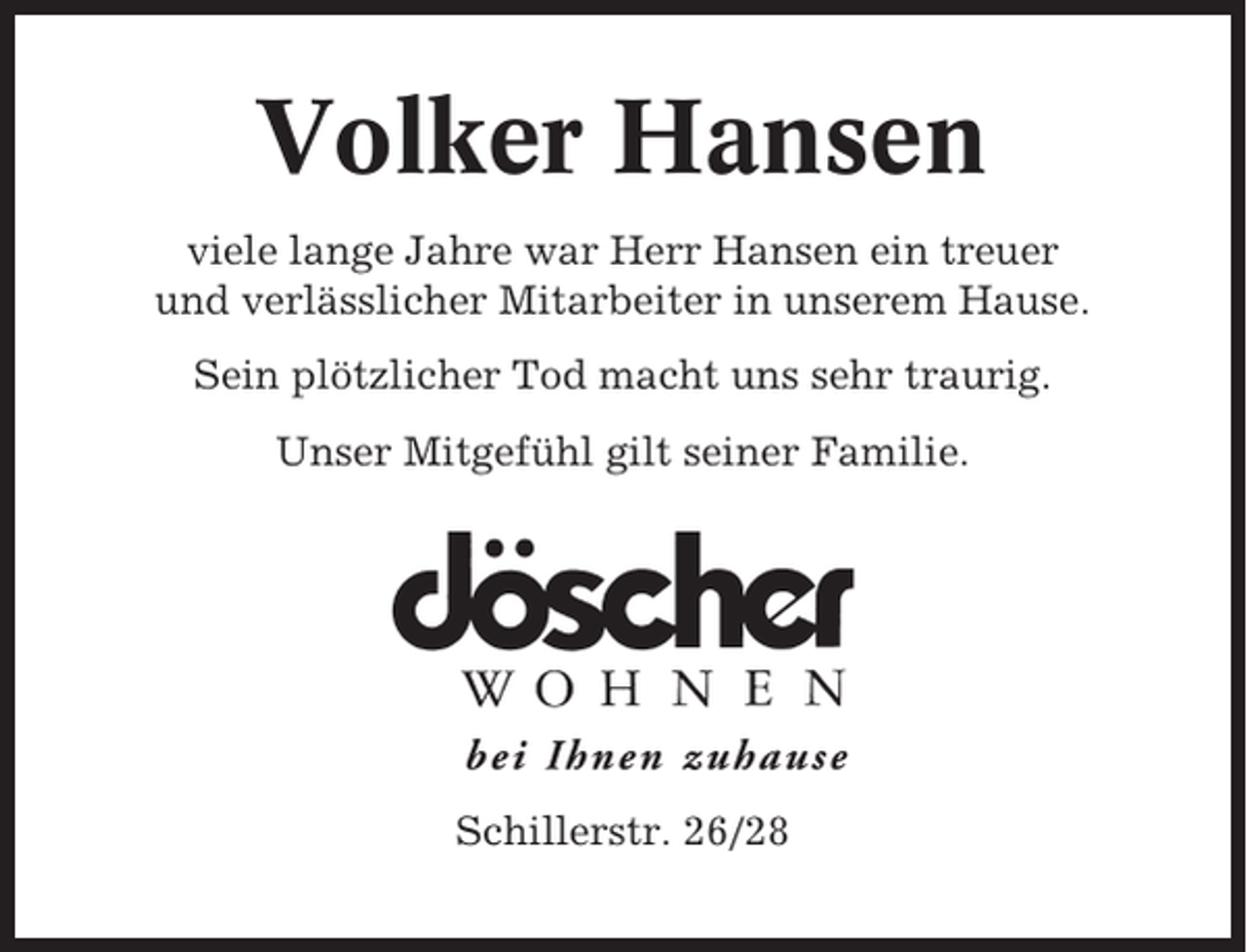 <p>Volker Hansen<br />viele lange Jahre war Herr Hansen ein treuer<br />und verlässlicher Mitarbeiter in unserem Hause.<br />Sein plötzlicher Tod macht uns sehr traurig.<br />Unser Mitgefühl gilt seiner Familie.</p><p>Schillerstr. 26/28</p>