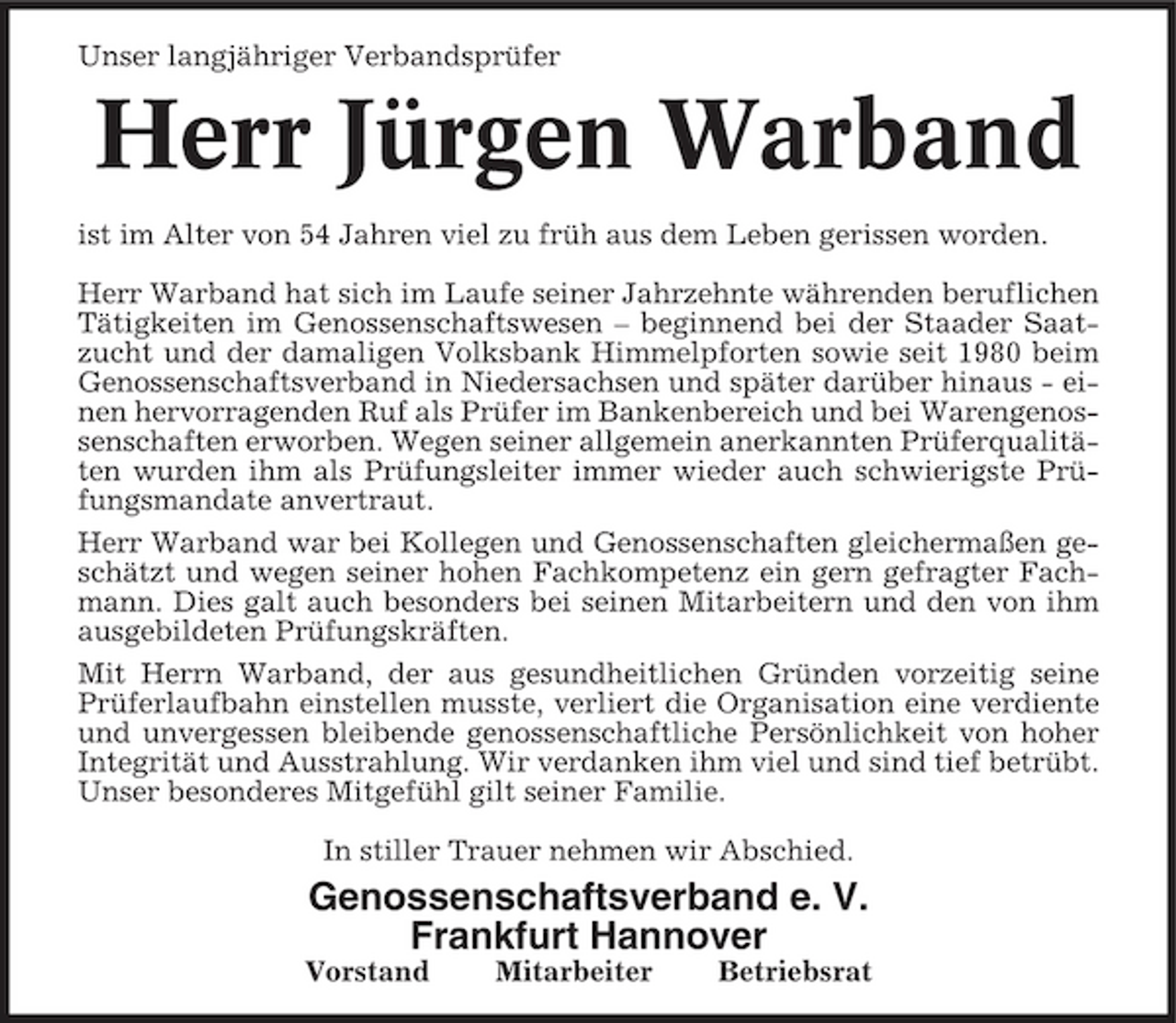 <p>Unser langjähriger Verbandsprüfer</p><p>Herr Jürgen Warband<br />ist im Alter von 54 Jahren viel zu früh aus dem Leben gerissen worden. Herr Warband hat sich im Laufe seiner Jahrzehnte währenden beruflichen Tätigkeiten im Genossenschaftswesen – beginnend bei der Staader Saatzucht und der damaligen Volksbank Himmelpforten sowie seit 1980 beim Genossenschaftsverband in Niedersachsen und später darüber hinaus - einen hervorragenden Ruf als Prüfer im Bankenbereich und bei Warengenossenschaften erworben. Wegen seiner allgemein anerkannten Prüferqualitäten wurden ihm als Prüfungsleiter immer wieder auch schwierigste Prüfungsmandate anvertraut. Herr Warband war bei Kollegen und Genossenschaften gleichermaßen geschätzt und wegen seiner hohen Fachkompetenz ein gern gefragter Fachmann. Dies galt auch besonders bei seinen Mitarbeitern und den von ihm ausgebildeten Prüfungskräften. Mit Herrn Warband, der aus gesundheitlichen Gründen vorzeitig seine Prüferlaufbahn einstellen musste, verliert die Organisation eine verdiente und unvergessen bleibende genossenschaftliche Persönlichkeit von hoher Integrität und Ausstrahlung. Wir verdanken ihm viel und sind tief betrübt. Unser besonderes Mitgefühl gilt seiner Familie. In stiller Trauer nehmen wir Abschied.</p><p>Genossenschaftsverband e. V. Frankfurt Hannover<br />Vorstand Mitarbeiter Betriebsrat</p>