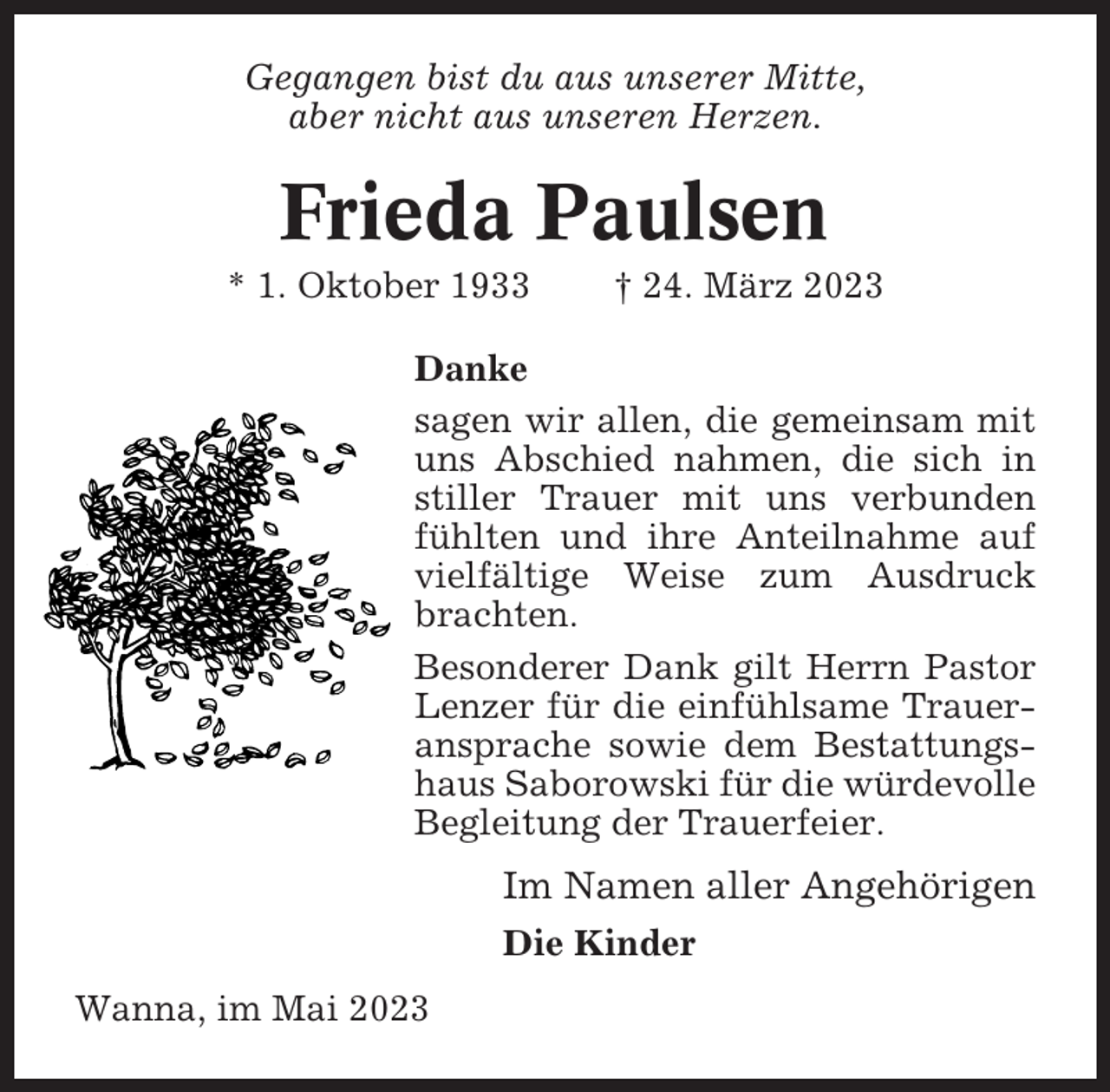 <p>Gegangen bist du aus unserer Mitte,<br />aber nicht aus unseren Herzen.</p><p>Frieda Paulsen<br />* 1. Oktober 1933</p><p>† 24. März 2023</p><p>Danke<br />sagen wir allen, die gemeinsam mit<br />uns Abschied nahmen, die sich in<br />stiller Trauer mit uns verbunden<br />fühlten und ihre Anteilnahme auf<br />vielfältige Weise zum Ausdruck<br />brachten.<br />Besonderer Dank gilt Herrn Pastor<br />Lenzer für die einfühlsame Traueransprache sowie dem Bestattungshaus Saborowski für die würdevolle<br />Begleitung der Trauerfeier.</p><p>Im Namen aller Angehörigen<br />Die Kinder<br />Wanna, im Mai 2023</p>
