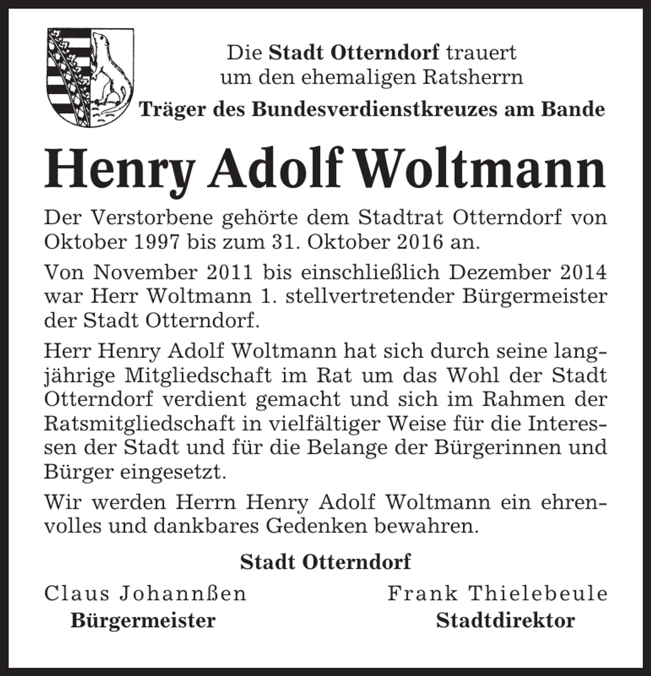 <p>Die Stadt Otterndorf trauert<br />um den ehemaligen Ratsherrn<br />Träger des Bundesverdienstkreuzes am Bande</p><p>Henry Adolf Woltmann<br />Der Verstorbene gehörte dem Stadtrat Otterndorf von<br />Oktober 1997 bis zum 31. Oktober 2016 an.<br />Von November 2011 bis einschließlich Dezember 2014<br />war Herr Woltmann 1. stellvertretender Bürgermeister<br />der Stadt Otterndorf.<br />Herr Henry Adolf Woltmann hat sich durch seine langjährige Mitgliedschaft im Rat um das Wohl der Stadt<br />Otterndorf verdient gemacht und sich im Rahmen der<br />Ratsmitgliedschaft in vielfältiger Weise für die Interessen der Stadt und für die Belange der Bürgerinnen und<br />Bürger eingesetzt.<br />Wir werden Herrn Henry Adolf Woltmann ein ehrenvolles und dankbares Gedenken bewahren.<br />Stadt Otterndorf<br />Claus Johannßen<br />Frank Thielebeule<br />Bürgermeister<br />Stadtdirektor</p>