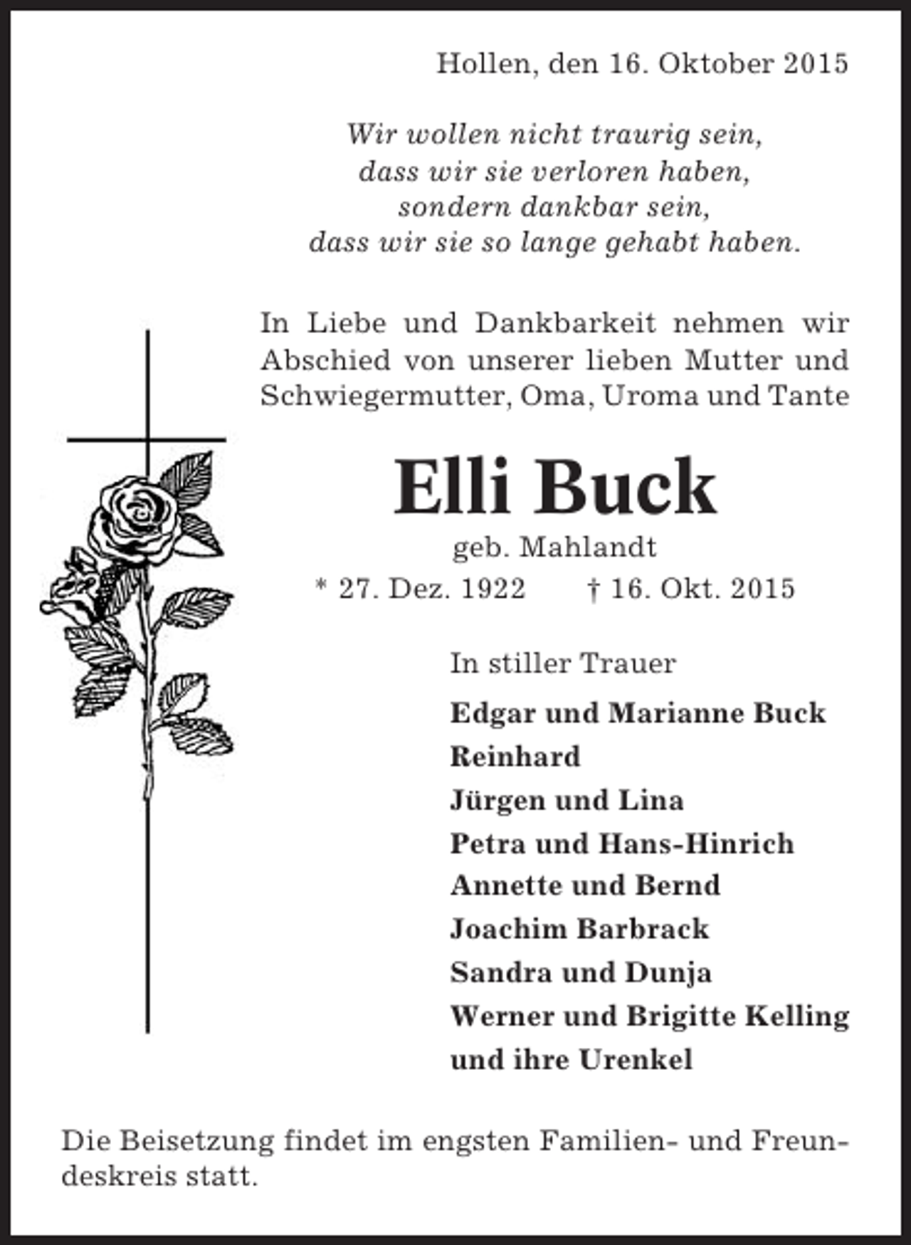 <p>Hollen, den 16. Oktober 2015<br />Wir wollen nicht traurig sein,<br />dass wir sie verloren haben,<br />sondern dankbar sein,<br />dass wir sie so lange gehabt haben.<br />In Liebe und Dankbarkeit nehmen wir<br />Abschied von unserer lieben Mutter und<br />Schwiegermutter, Oma, Uroma und Tante</p><p>Elli Buck<br />geb. Mahlandt<br />* 27. Dez. 1922<br />† 16. Okt. 2015<br />In stiller Trauer<br />Edgar und Marianne Buck<br />Reinhard<br />Jürgen und Lina<br />Petra und Hans-Hinrich<br />Annette und Bernd<br />Joachim Barbrack<br />Sandra und Dunja<br />Werner und Brigitte Kelling<br />und ihre Urenkel<br />Die Beisetzung findet im engsten Familien- und Freundeskreis statt.</p>