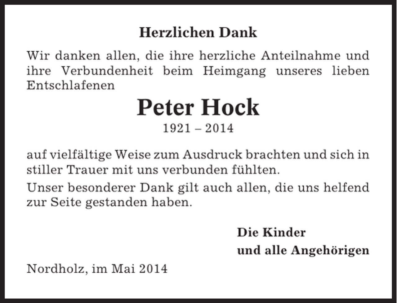 <p>Herzlichen Dank<br />Wir danken allen, die ihre herzliche Anteilnahme und<br />ihre Verbundenheit beim Heimgang unseres lieben<br />Entschlafenen</p><p>Peter Hock<br />1921 – 2014<br />auf vielfältige Weise zum Ausdruck brachten und sich in<br />stiller Trauer mit uns verbunden fühlten.<br />Unser besonderer Dank gilt auch allen, die uns helfend<br />zur Seite gestanden haben.<br />Die Kinder<br />und alle Angehörigen<br />Nordholz, im Mai 2014</p>