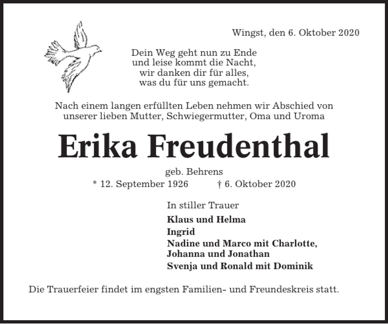 <p>Wingst, den 6. Oktober 2020<br />Dein Weg geht nun zu Ende<br />und leise kommt die Nacht,<br />wir danken dir für alles,<br />was du für uns gemacht.<br />Nach einem langen erfüllten Leben nehmen wir Abschied von<br />unserer lieben Mutter, Schwiegermutter, Oma und Uroma</p><p>Erika Freudenthal<br />geb. Behrens<br />* 12. September 1926<br />† 6. Oktober 2020<br />In stiller Trauer<br />Klaus und Helma<br />Ingrid<br />Nadine und Marco mit Charlotte,<br />Johanna und Jonathan<br />Svenja und Ronald mit Dominik<br />Die Trauerfeier findet im engsten Familien- und Freundeskreis statt.</p>