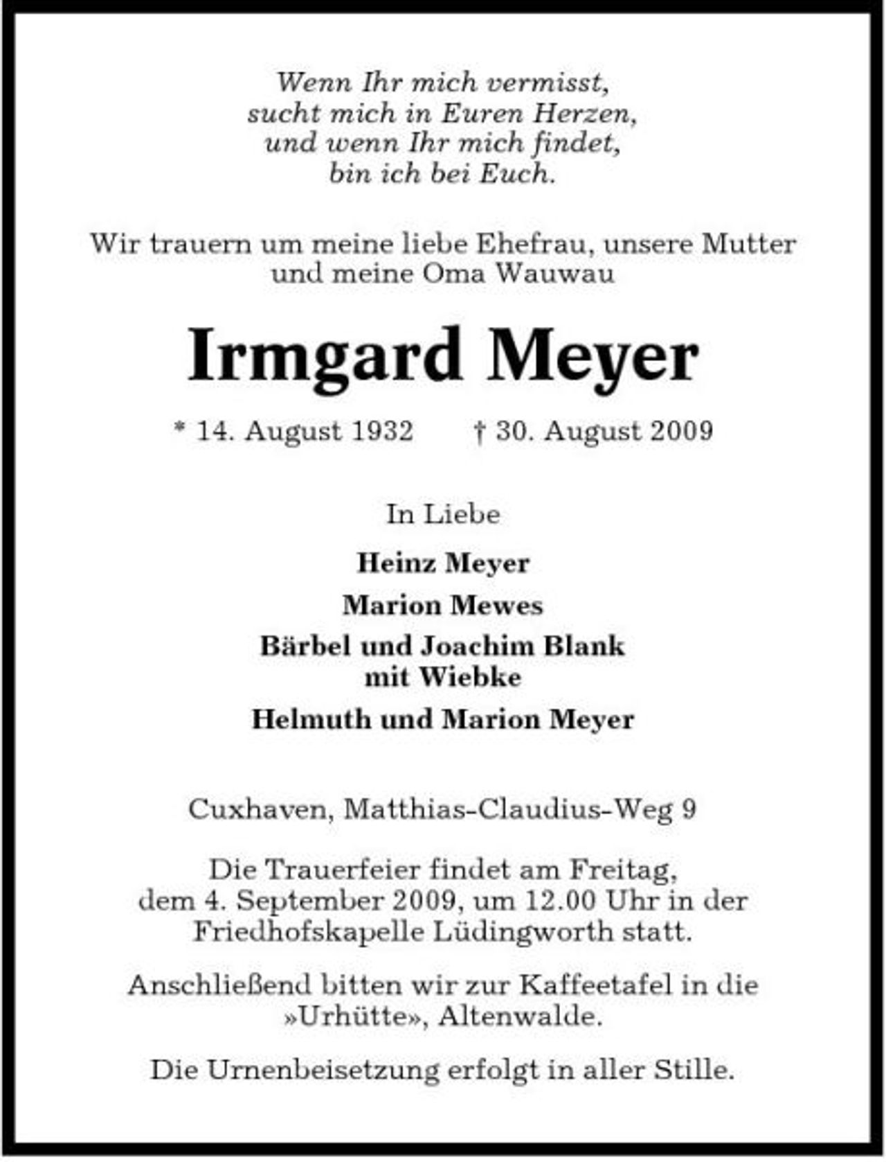 <p>Wenn Ihr mich vermisst, sucht mich in Euren Herzen, und wenn Ihr mich findet, bin ich bei Euch. Wir trauern um meine liebe Ehefrau, unsere Mutter und meine Oma Wauwau</p><p>Irmgard Meyer<br />* 14. August 1932 † 30. August 2009 In Liebe Heinz Meyer Marion Mewes Bärbel und Joachim Blank mit Wiebke Helmuth und Marion Meyer Cuxhaven, Matthias-Claudius-Weg 9 Die Trauerfeier findet am Freitag, dem 4. September 2009, um 12.00 Uhr in der Friedhofskapelle Lüdingworth statt. Anschließend bitten wir zur Kaffeetafel in die »Urhütte», Altenwalde. Die Urnenbeisetzung erfolgt in aller Stille.</p>