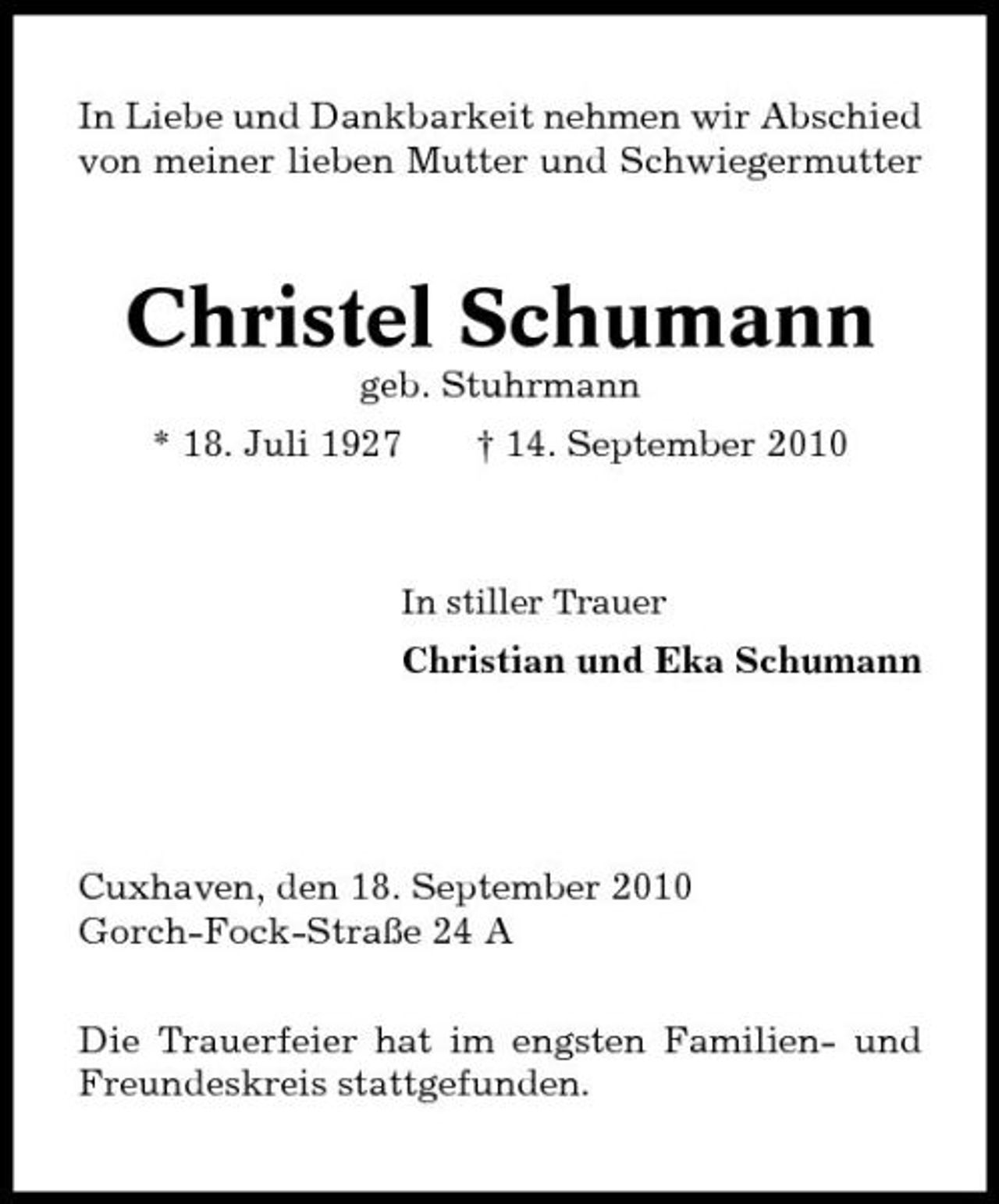 <p>In Liebe und Dankbarkeit nehmen wir Abschied von meiner lieben Mutter und Schwiegermutter</p><p>Christel Schumann<br />geb. Stuhrmann * 18. Juli 1927 † 14. September 2010</p><p>In stiller Trauer</p><p>Christian und Eka Schumann</p><p>Cuxhaven, den 18. September 2010 Gorch-Fock-Straße 24 A Die Trauerfeier hat im engsten Familien- und Freundeskreis stattgefunden.</p>