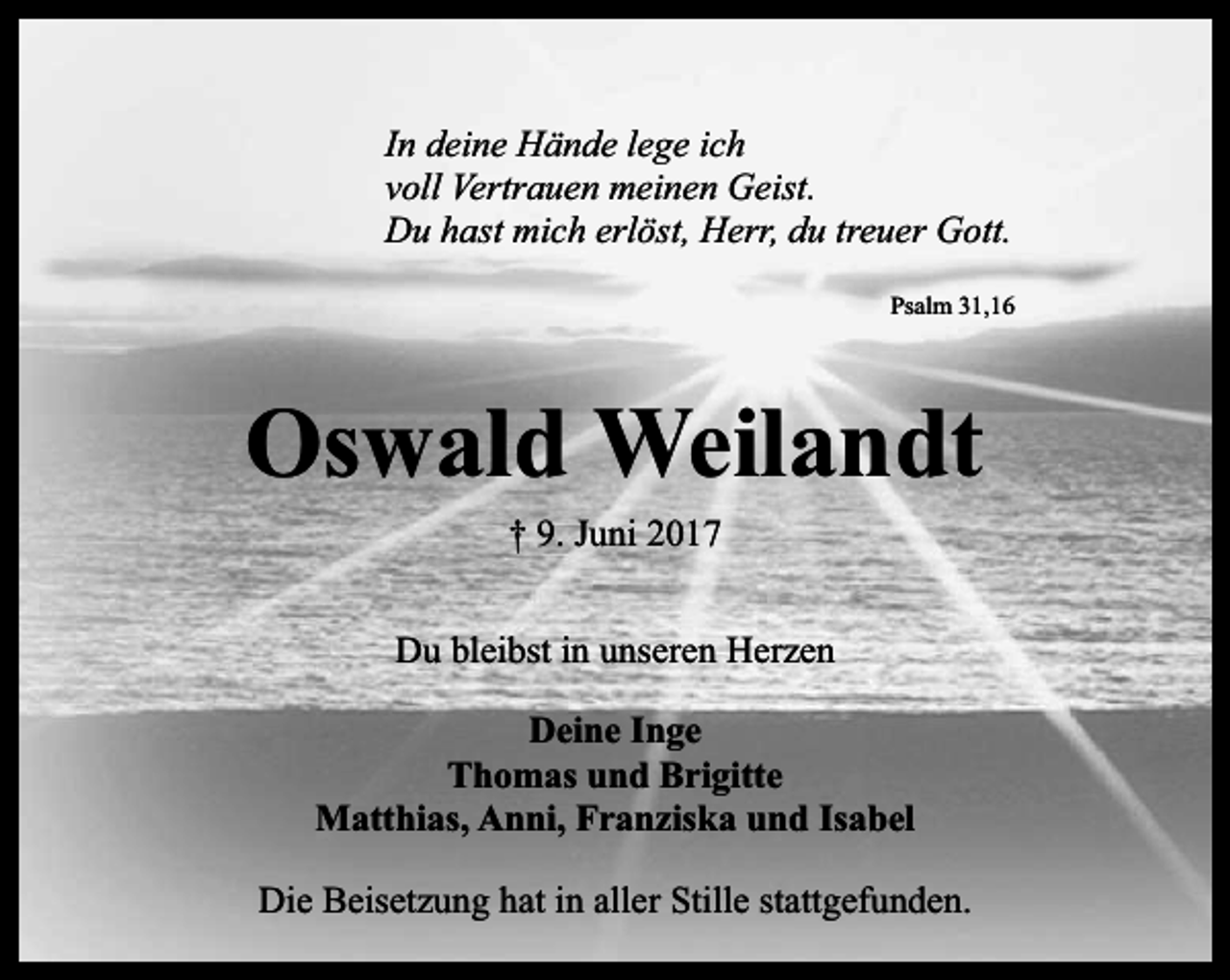 <p>In deine Hände lege ich<br />voll Vertrauen meinen Geist.<br />Du hast mich erlöst, Herr, du treuer Gott.<br />Psalm 31,16</p><p>Oswald Weilandt<br />† 9. Juni 2017</p><p>Du bleibst in unseren Herzen<br />Deine Inge<br />Thomas und Brigitte<br />Matthias, Anni, Franziska und Isabel<br />Die Beisetzung hat in aller Stille stattgefunden.</p>