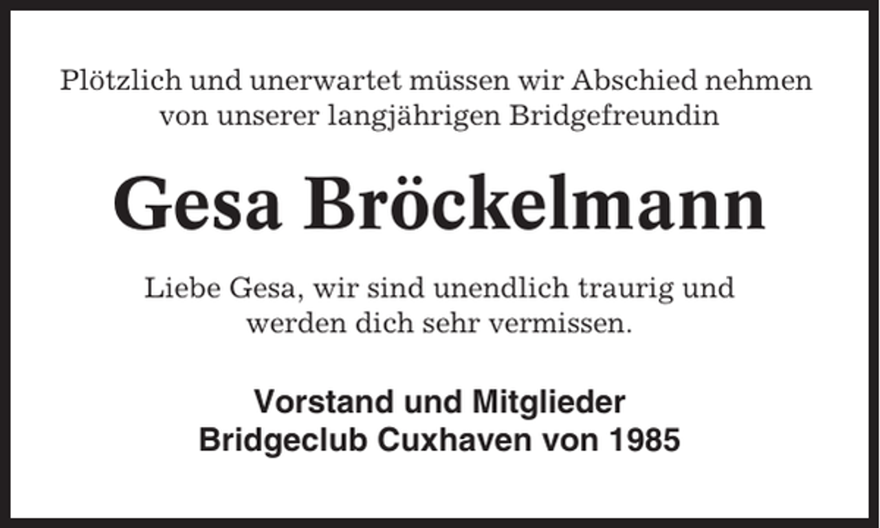 <p>Plötzlich und unerwartet müssen wir Abschied nehmen<br />von unserer langjährigen Bridgefreundin</p><p>Gesa Bröckelmann<br />Liebe Gesa, wir sind unendlich traurig und<br />werden dich sehr vermissen.</p><p>Vorstand und Mitglieder<br />Bridgeclub Cuxhaven von 1985</p>