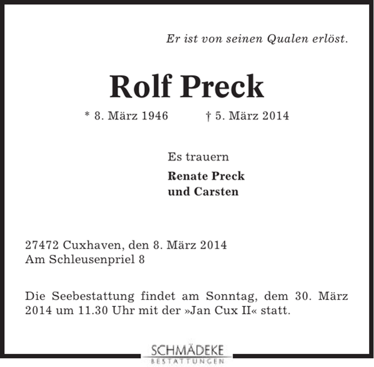 <p>Er ist von seinen Qualen erlöst.</p>
<p>Rolf Preck<br />* 8. März 1946</p>
<p>† 5. März 2014</p>
<p>Es trauern<br />Renate Preck<br />und Carsten</p>
<p>27472 Cuxhaven, den 8. März 2014<br />Am Schleusenpriel 8<br />Die Seebestattung findet am Sonntag, dem 30. März<br />2014 um 11.30 Uhr mit der »Jan Cux II« statt.</p>