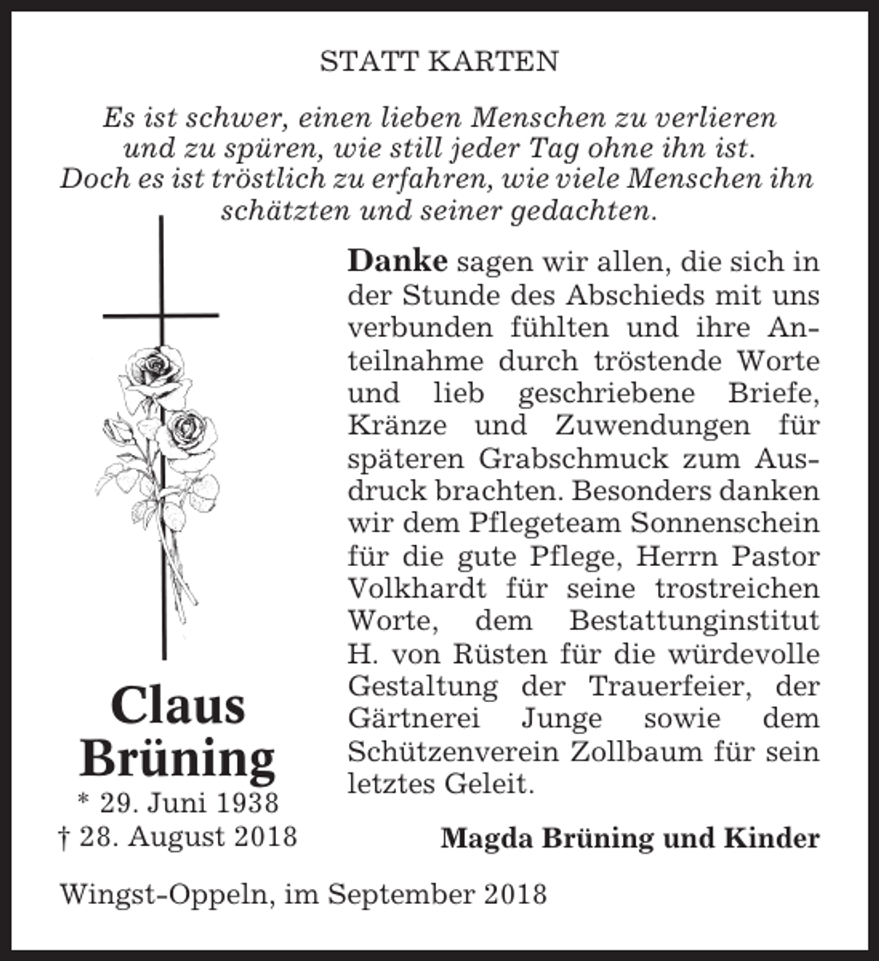 <p>STATT KARTEN<br />Es ist schwer, einen lieben Menschen zu verlieren<br />und zu spüren, wie still jeder Tag ohne ihn ist.<br />Doch es ist tröstlich zu erfahren, wie viele Menschen ihn<br />schätzten und seiner gedachten.</p><p>Danke sagen wir allen, die sich in</p><p>Claus<br />Brüning<br />* 29. Juni 1938<br />† 28. August 2018</p><p>der Stunde des Abschieds mit uns<br />verbunden fühlten und ihre Anteilnahme durch tröstende Worte<br />und lieb geschriebene Briefe,<br />Kränze und Zuwendungen für<br />späteren Grabschmuck zum Ausdruck brachten. Besonders danken<br />wir dem Pflegeteam Sonnenschein<br />für die gute Pflege, Herrn Pastor<br />Volkhardt für seine trostreichen<br />Worte, dem Bestattunginstitut<br />H. von Rüsten für die würdevolle<br />Gestaltung der Trauerfeier, der<br />Gärtnerei Junge sowie dem<br />Schützenverein Zollbaum für sein<br />letztes Geleit.<br />Magda Brüning und Kinder</p><p>Wingst-Oppeln, im September 2018</p>